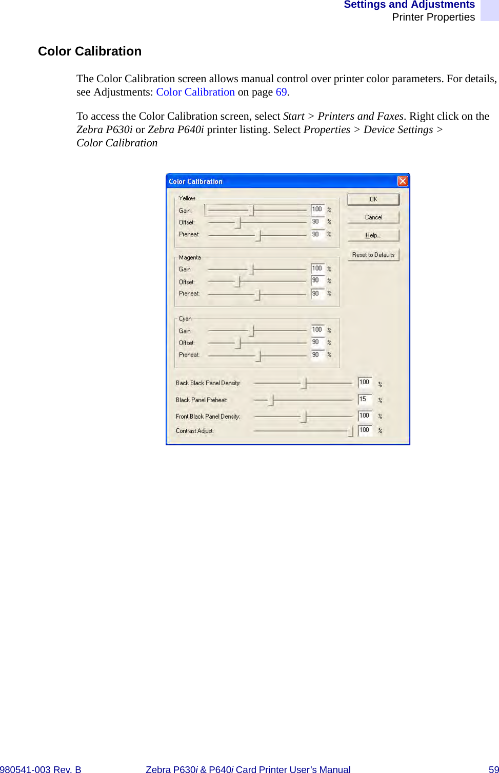 Settings and AdjustmentsPrinter Properties980541-003 Rev. B Zebra P630i &amp; P640i Card Printer User’s Manual  59Color CalibrationThe Color Calibration screen allows manual control over printer color parameters. For details, see Adjustments: Color Calibration on page 69.To access the Color Calibration screen, select Start &gt; Printers and Faxes. Right click on the Zebra P630i or Zebra P640i printer listing. Select Properties &gt; Device Settings &gt; Color Calibration