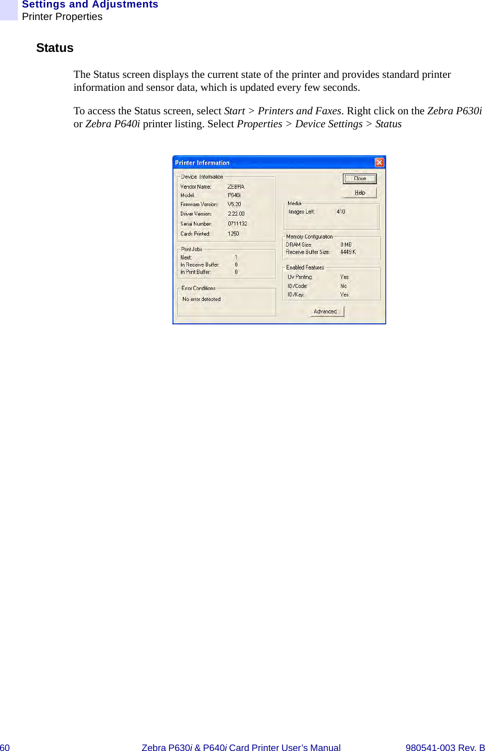 60 Zebra P630i &amp; P640i Card Printer User’s Manual  980541-003 Rev. BSettings and AdjustmentsPrinter PropertiesStatusThe Status screen displays the current state of the printer and provides standard printer information and sensor data, which is updated every few seconds.To access the Status screen, select Start &gt; Printers and Faxes. Right click on the Zebra P630i or Zebra P640i printer listing. Select Properties &gt; Device Settings &gt; Status