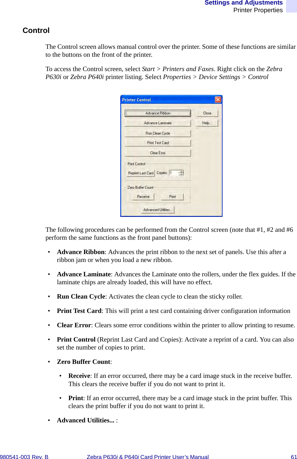 Settings and AdjustmentsPrinter Properties980541-003 Rev. B Zebra P630i &amp; P640i Card Printer User’s Manual  61ControlThe Control screen allows manual control over the printer. Some of these functions are similar to the buttons on the front of the printer.To access the Control screen, select Start &gt; Printers and Faxes. Right click on the Zebra P630i or Zebra P640i printer listing. Select Properties &gt; Device Settings &gt; ControlThe following procedures can be performed from the Control screen (note that #1, #2 and #6 perform the same functions as the front panel buttons):•Advance Ribbon: Advances the print ribbon to the next set of panels. Use this after a ribbon jam or when you load a new ribbon.•Advance Laminate: Advances the Laminate onto the rollers, under the flex guides. If the laminate chips are already loaded, this will have no effect.•Run Clean Cycle: Activates the clean cycle to clean the sticky roller.•Print Test Card: This will print a test card containing driver configuration information•Clear Error: Clears some error conditions within the printer to allow printing to resume.•Print Control (Reprint Last Card and Copies): Activate a reprint of a card. You can also set the number of copies to print. •Zero Buffer Count: •Receive: If an error occurred, there may be a card image stuck in the receive buffer. This clears the receive buffer if you do not want to print it.•Print: If an error occurred, there may be a card image stuck in the print buffer. This clears the print buffer if you do not want to print it.•Advanced Utilities... :
