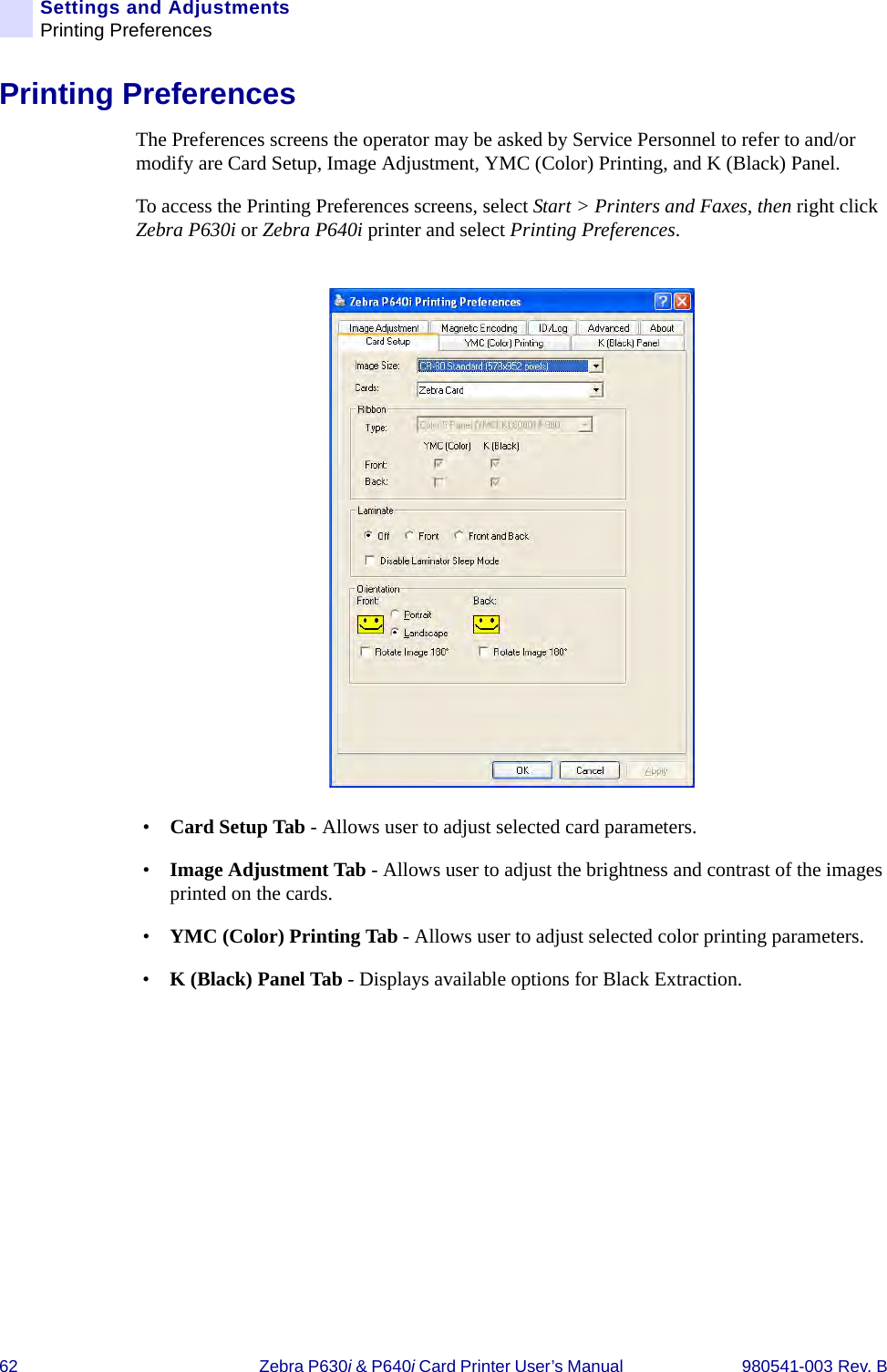 62 Zebra P630i &amp; P640i Card Printer User’s Manual  980541-003 Rev. BSettings and AdjustmentsPrinting PreferencesPrinting PreferencesThe Preferences screens the operator may be asked by Service Personnel to refer to and/or modify are Card Setup, Image Adjustment, YMC (Color) Printing, and K (Black) Panel.To access the Printing Preferences screens, select Start &gt; Printers and Faxes, then right click Zebra P630i or Zebra P640i printer and select Printing Preferences.•Card Setup Tab - Allows user to adjust selected card parameters.•Image Adjustment Tab - Allows user to adjust the brightness and contrast of the images printed on the cards. •YMC (Color) Printing Tab - Allows user to adjust selected color printing parameters.•K (Black) Panel Tab - Displays available options for Black Extraction.