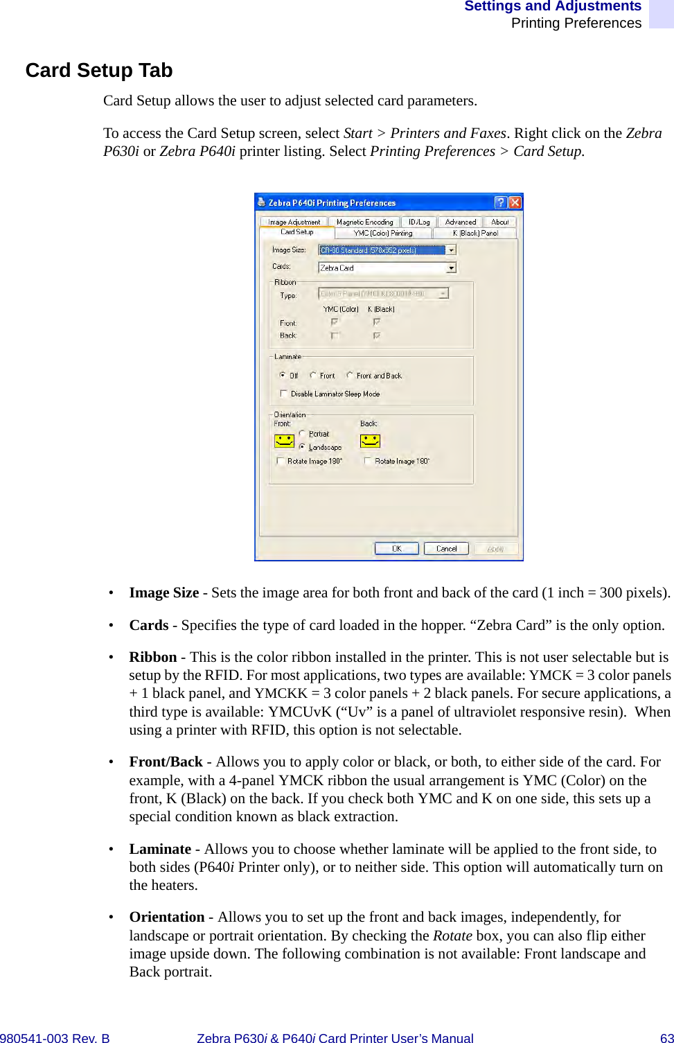 Settings and AdjustmentsPrinting Preferences980541-003 Rev. B Zebra P630i &amp; P640i Card Printer User’s Manual  63Card Setup TabCard Setup allows the user to adjust selected card parameters.To access the Card Setup screen, select Start &gt; Printers and Faxes. Right click on the Zebra P630i or Zebra P640i printer listing. Select Printing Preferences &gt; Card Setup.•Image Size - Sets the image area for both front and back of the card (1 inch = 300 pixels). •Cards - Specifies the type of card loaded in the hopper. “Zebra Card” is the only option.•Ribbon - This is the color ribbon installed in the printer. This is not user selectable but is setup by the RFID. For most applications, two types are available: YMCK = 3 color panels + 1 black panel, and YMCKK = 3 color panels + 2 black panels. For secure applications, a third type is available: YMCUvK (“Uv” is a panel of ultraviolet responsive resin).  When using a printer with RFID, this option is not selectable.•Front/Back - Allows you to apply color or black, or both, to either side of the card. For example, with a 4-panel YMCK ribbon the usual arrangement is YMC (Color) on the front, K (Black) on the back. If you check both YMC and K on one side, this sets up a special condition known as black extraction.•Laminate - Allows you to choose whether laminate will be applied to the front side, to both sides (P640i Printer only), or to neither side. This option will automatically turn on the heaters.•Orientation - Allows you to set up the front and back images, independently, for landscape or portrait orientation. By checking the Rotate box, you can also flip either image upside down. The following combination is not available: Front landscape and Back portrait.