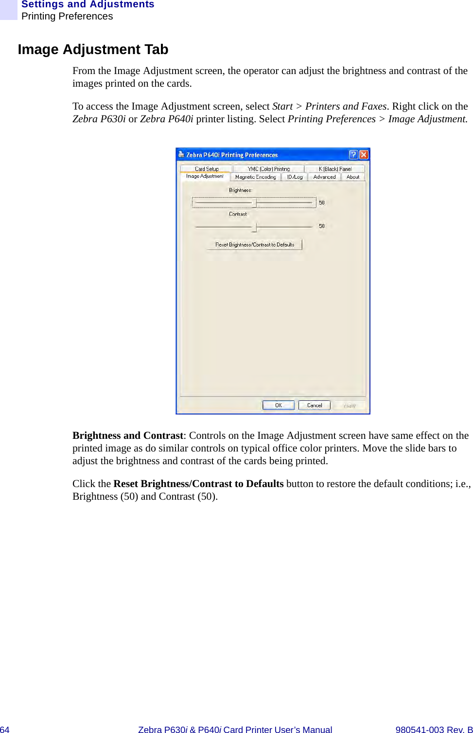 64 Zebra P630i &amp; P640i Card Printer User’s Manual  980541-003 Rev. BSettings and AdjustmentsPrinting PreferencesImage Adjustment TabFrom the Image Adjustment screen, the operator can adjust the brightness and contrast of the images printed on the cards. To access the Image Adjustment screen, select Start &gt; Printers and Faxes. Right click on the Zebra P630i or Zebra P640i printer listing. Select Printing Preferences &gt; Image Adjustment.Brightness and Contrast: Controls on the Image Adjustment screen have same effect on the printed image as do similar controls on typical office color printers. Move the slide bars to adjust the brightness and contrast of the cards being printed.Click the Reset Brightness/Contrast to Defaults button to restore the default conditions; i.e., Brightness (50) and Contrast (50).