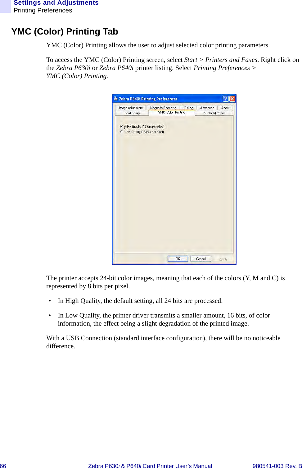 66 Zebra P630i &amp; P640i Card Printer User’s Manual  980541-003 Rev. BSettings and AdjustmentsPrinting PreferencesYMC (Color) Printing TabYMC (Color) Printing allows the user to adjust selected color printing parameters.To access the YMC (Color) Printing screen, select Start &gt; Printers and Faxes. Right click on the Zebra P630i or Zebra P640i printer listing. Select Printing Preferences &gt; YMC (Color) Printing.The printer accepts 24-bit color images, meaning that each of the colors (Y, M and C) is represented by 8 bits per pixel. • In High Quality, the default setting, all 24 bits are processed. • In Low Quality, the printer driver transmits a smaller amount, 16 bits, of color information, the effect being a slight degradation of the printed image.With a USB Connection (standard interface configuration), there will be no noticeable difference.