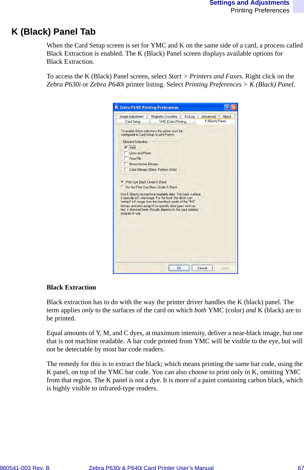 Settings and AdjustmentsPrinting Preferences980541-003 Rev. B Zebra P630i &amp; P640i Card Printer User’s Manual  67K (Black) Panel TabWhen the Card Setup screen is set for YMC and K on the same side of a card, a process called Black Extraction is enabled. The K (Black) Panel screen displays available options for Black Extraction.To access the K (Black) Panel screen, select Start &gt; Printers and Faxes. Right click on the Zebra P630i or Zebra P640i printer listing. Select Printing Preferences &gt; K (Black) Panel.Black ExtractionBlack extraction has to do with the way the printer driver handles the K (black) panel. The term applies only to the surfaces of the card on which both YMC (color) and K (black) are to be printed.Equal amounts of Y, M, and C dyes, at maximum intensity, deliver a near-black image, but one that is not machine readable. A bar code printed from YMC will be visible to the eye, but will not be detectable by most bar code readers. The remedy for this is to extract the black; which means printing the same bar code, using the K panel, on top of the YMC bar code. You can also choose to print only in K, omitting YMC from that region. The K panel is not a dye. It is more of a paint containing carbon black, which is highly visible to infrared-type readers.