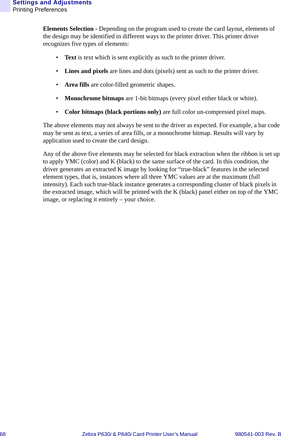 68 Zebra P630i &amp; P640i Card Printer User’s Manual  980541-003 Rev. BSettings and AdjustmentsPrinting PreferencesElements Selection - Depending on the program used to create the card layout, elements of the design may be identified in different ways to the printer driver. This printer driver recognizes five types of elements:•Text is text which is sent explicitly as such to the printer driver.•Lines and pixels are lines and dots (pixels) sent as such to the printer driver.•Area fills are color-filled geometric shapes.•Monochrome bitmaps are 1-bit bitmaps (every pixel either black or white).•Color bitmaps (black portions only) are full color un-compressed pixel maps.The above elements may not always be sent to the driver as expected. For example, a bar code may be sent as text, a series of area fills, or a monochrome bitmap. Results will vary by application used to create the card design.Any of the above five elements may be selected for black extraction when the ribbon is set up to apply YMC (color) and K (black) to the same surface of the card. In this condition, the driver generates an extracted K image by looking for “true-black” features in the selected element types, that is, instances where all three YMC values are at the maximum (full intensity). Each such true-black instance generates a corresponding cluster of black pixels in the extracted image, which will be printed with the K (black) panel either on top of the YMC image, or replacing it entirely – your choice.