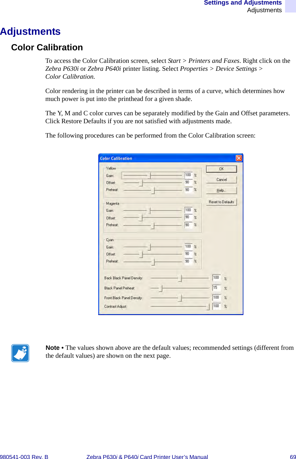 Settings and AdjustmentsAdjustments980541-003 Rev. B Zebra P630i &amp; P640i Card Printer User’s Manual  69AdjustmentsColor CalibrationTo access the Color Calibration screen, select Start &gt; Printers and Faxes. Right click on the Zebra P630i or Zebra P640i printer listing. Select Properties &gt; Device Settings &gt; Color Calibration.Color rendering in the printer can be described in terms of a curve, which determines how much power is put into the printhead for a given shade. The Y, M and C color curves can be separately modified by the Gain and Offset parameters. Click Restore Defaults if you are not satisfied with adjustments made.The following procedures can be performed from the Color Calibration screen:Note • The values shown above are the default values; recommended settings (different from the default values) are shown on the next page.