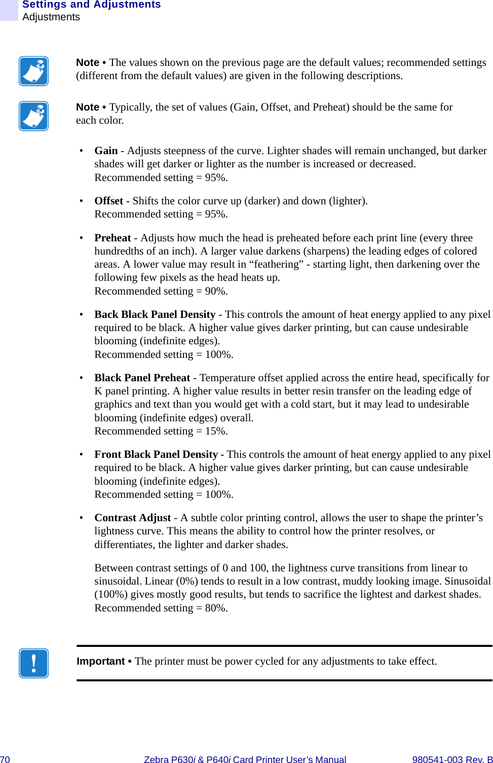 70 Zebra P630i &amp; P640i Card Printer User’s Manual  980541-003 Rev. BSettings and AdjustmentsAdjustments•Gain - Adjusts steepness of the curve. Lighter shades will remain unchanged, but darker shades will get darker or lighter as the number is increased or decreased. Recommended setting = 95%.•Offset - Shifts the color curve up (darker) and down (lighter). Recommended setting = 95%.•Preheat - Adjusts how much the head is preheated before each print line (every three hundredths of an inch). A larger value darkens (sharpens) the leading edges of colored areas. A lower value may result in “feathering” - starting light, then darkening over the following few pixels as the head heats up.Recommended setting = 90%.•Back Black Panel Density - This controls the amount of heat energy applied to any pixel required to be black. A higher value gives darker printing, but can cause undesirable blooming (indefinite edges).Recommended setting = 100%.•Black Panel Preheat - Temperature offset applied across the entire head, specifically for K panel printing. A higher value results in better resin transfer on the leading edge of graphics and text than you would get with a cold start, but it may lead to undesirable blooming (indefinite edges) overall. Recommended setting = 15%.•Front Black Panel Density - This controls the amount of heat energy applied to any pixel required to be black. A higher value gives darker printing, but can cause undesirable blooming (indefinite edges).Recommended setting = 100%.•Contrast Adjust - A subtle color printing control, allows the user to shape the printer’s lightness curve. This means the ability to control how the printer resolves, or differentiates, the lighter and darker shades. Between contrast settings of 0 and 100, the lightness curve transitions from linear to sinusoidal. Linear (0%) tends to result in a low contrast, muddy looking image. Sinusoidal (100%) gives mostly good results, but tends to sacrifice the lightest and darkest shades.Recommended setting = 80%. Note • The values shown on the previous page are the default values; recommended settings (different from the default values) are given in the following descriptions.Note • Typically, the set of values (Gain, Offset, and Preheat) should be the same for each color.Important • The printer must be power cycled for any adjustments to take effect.