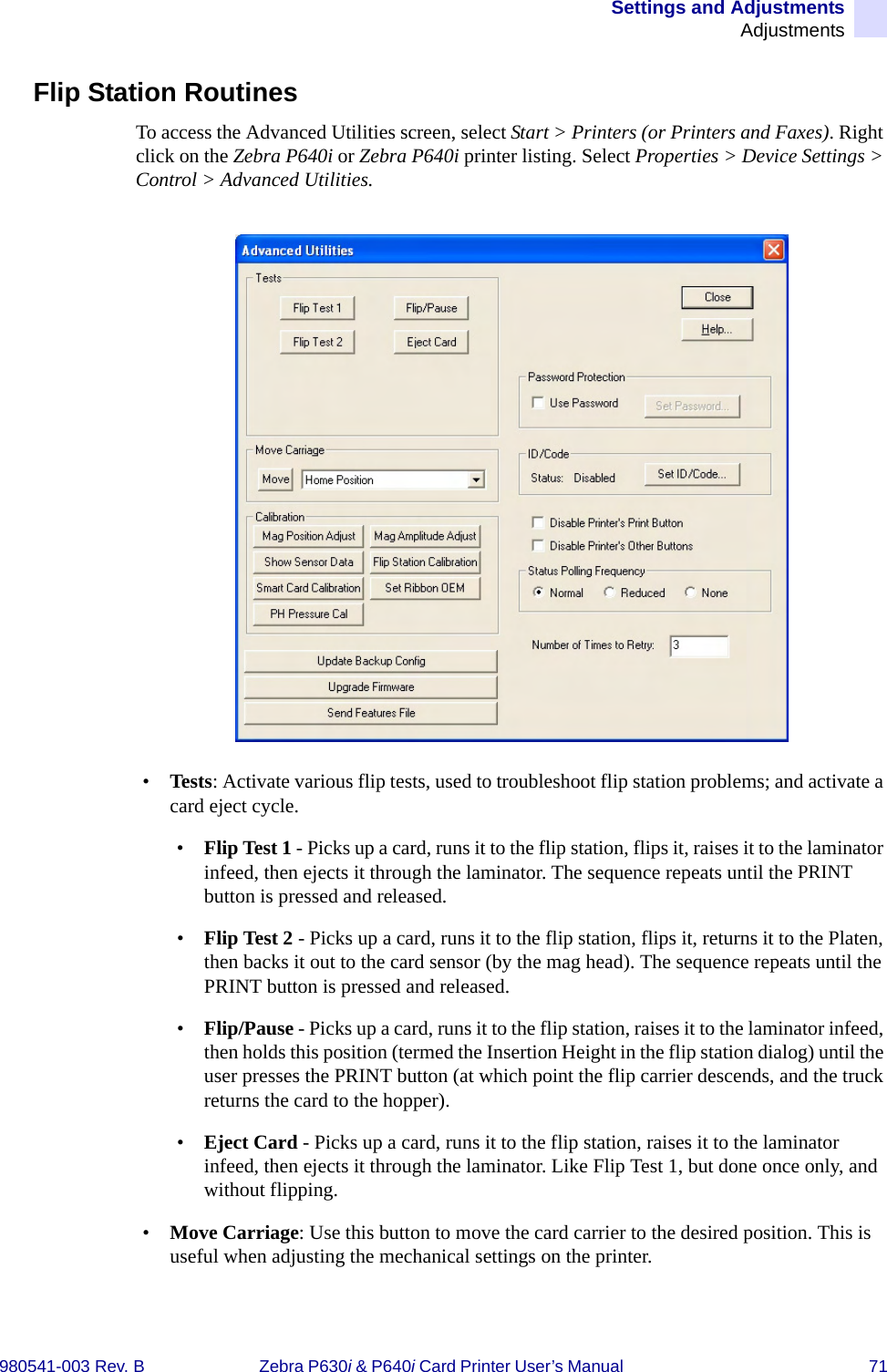 Settings and AdjustmentsAdjustments980541-003 Rev. B Zebra P630i &amp; P640i Card Printer User’s Manual  71Flip Station RoutinesTo access the Advanced Utilities screen, select Start &gt; Printers (or Printers and Faxes). Right click on the Zebra P640i or Zebra P640i printer listing. Select Properties &gt; Device Settings &gt; Control &gt; Advanced Utilities.•Tests: Activate various flip tests, used to troubleshoot flip station problems; and activate a card eject cycle.•Flip Test 1 - Picks up a card, runs it to the flip station, flips it, raises it to the laminator infeed, then ejects it through the laminator. The sequence repeats until the PRINT button is pressed and released. •Flip Test 2 - Picks up a card, runs it to the flip station, flips it, returns it to the Platen, then backs it out to the card sensor (by the mag head). The sequence repeats until the PRINT button is pressed and released. •Flip/Pause - Picks up a card, runs it to the flip station, raises it to the laminator infeed, then holds this position (termed the Insertion Height in the flip station dialog) until the user presses the PRINT button (at which point the flip carrier descends, and the truck returns the card to the hopper).•Eject Card - Picks up a card, runs it to the flip station, raises it to the laminator infeed, then ejects it through the laminator. Like Flip Test 1, but done once only, and without flipping. •Move Carriage: Use this button to move the card carrier to the desired position. This is useful when adjusting the mechanical settings on the printer.