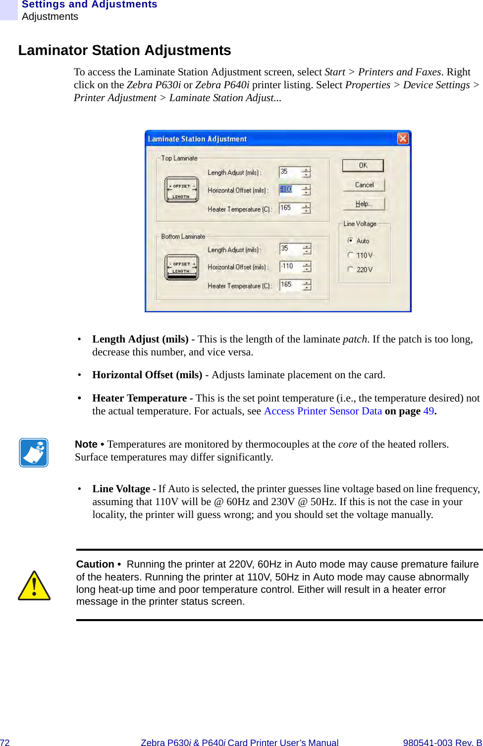 72 Zebra P630i &amp; P640i Card Printer User’s Manual  980541-003 Rev. BSettings and AdjustmentsAdjustmentsLaminator Station AdjustmentsTo access the Laminate Station Adjustment screen, select Start &gt; Printers and Faxes. Right click on the Zebra P630i or Zebra P640i printer listing. Select Properties &gt; Device Settings &gt; Printer Adjustment &gt; Laminate Station Adjust...•Length Adjust (mils) - This is the length of the laminate patch. If the patch is too long, decrease this number, and vice versa. •Horizontal Offset (mils) - Adjusts laminate placement on the card. • Heater Temperature - This is the set point temperature (i.e., the temperature desired) not the actual temperature. For actuals, see Access Printer Sensor Data on page 49. •Line Voltage - If Auto is selected, the printer guesses line voltage based on line frequency, assuming that 110V will be @ 60Hz and 230V @ 50Hz. If this is not the case in your locality, the printer will guess wrong; and you should set the voltage manually.Note • Temperatures are monitored by thermocouples at the core of the heated rollers. Surface temperatures may differ significantly. Caution •  Running the printer at 220V, 60Hz in Auto mode may cause premature failure of the heaters. Running the printer at 110V, 50Hz in Auto mode may cause abnormally long heat-up time and poor temperature control. Either will result in a heater error message in the printer status screen.