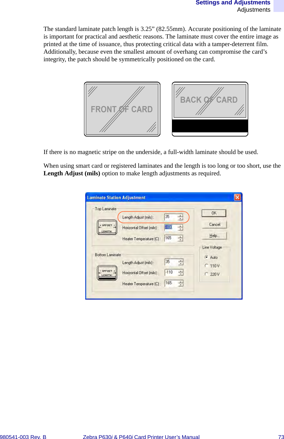 Settings and AdjustmentsAdjustments980541-003 Rev. B Zebra P630i &amp; P640i Card Printer User’s Manual  73The standard laminate patch length is 3.25” (82.55mm). Accurate positioning of the laminate is important for practical and aesthetic reasons. The laminate must cover the entire image as printed at the time of issuance, thus protecting critical data with a tamper-deterrent film. Additionally, because even the smallest amount of overhang can compromise the card’s integrity, the patch should be symmetrically positioned on the card.If there is no magnetic stripe on the underside, a full-width laminate should be used. When using smart card or registered laminates and the length is too long or too short, use the Length Adjust (mils) option to make length adjustments as required.