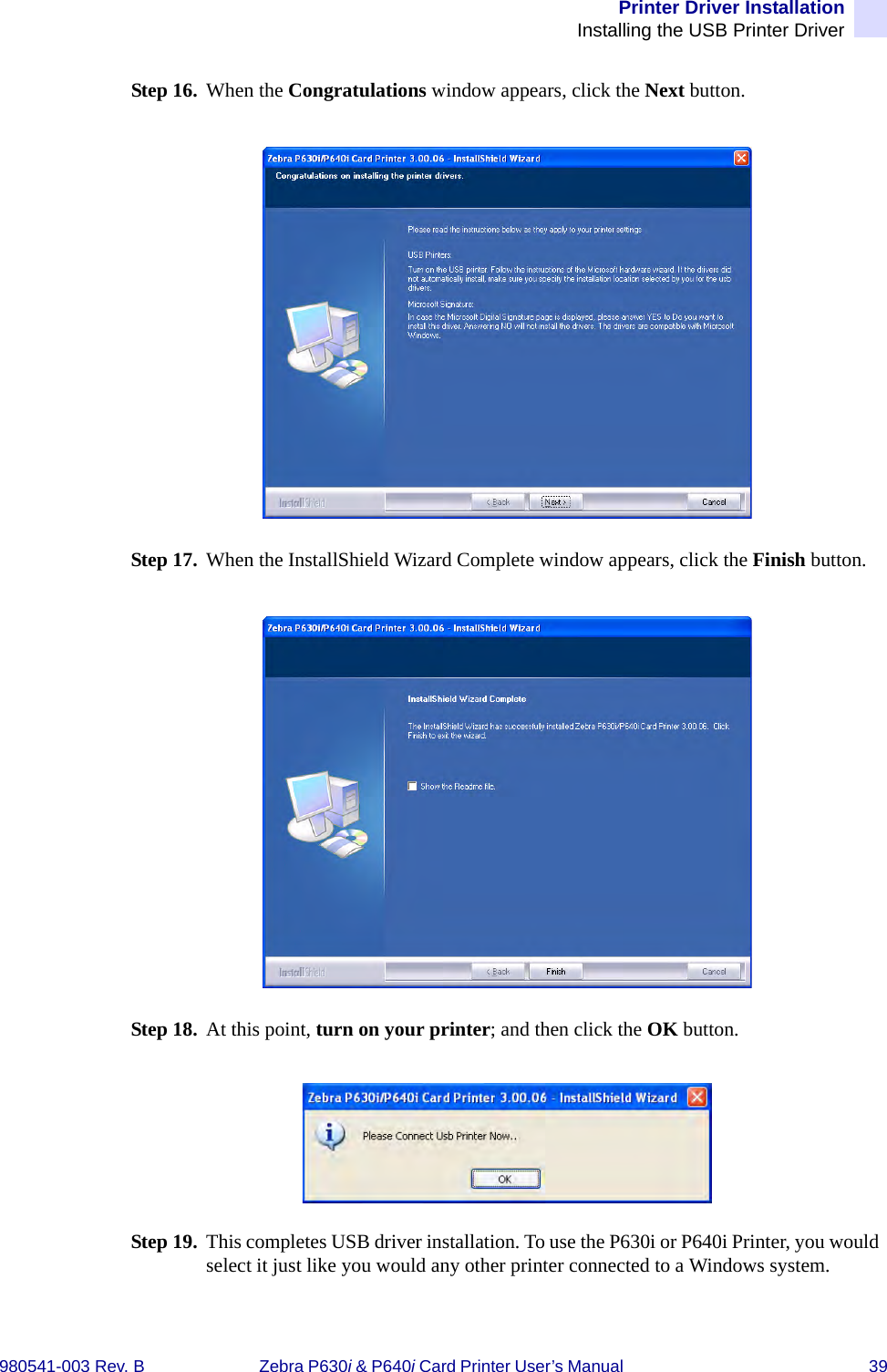 Printer Driver InstallationInstalling the USB Printer Driver980541-003 Rev. B Zebra P630i &amp; P640i Card Printer User’s Manual  39Step 16. When the Congratulations window appears, click the Next button.Step 17. When the InstallShield Wizard Complete window appears, click the Finish button.Step 18. At this point, turn on your printer; and then click the OK button.Step 19. This completes USB driver installation. To use the P630i or P640i Printer, you would select it just like you would any other printer connected to a Windows system.