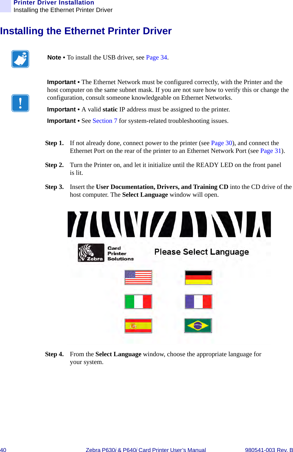 40 Zebra P630i &amp; P640i Card Printer User’s Manual  980541-003 Rev. BPrinter Driver InstallationInstalling the Ethernet Printer DriverInstalling the Ethernet Printer DriverStep 1. If not already done, connect power to the printer (see Page 30), and connect the Ethernet Port on the rear of the printer to an Ethernet Network Port (see Page 31). Step 2. Turn the Printer on, and let it initialize until the READY LED on the front panel is lit.Step 3. Insert the User Documentation, Drivers, and Training CD into the CD drive of the host computer. The Select Language window will open.Step 4. From the Select Language window, choose the appropriate language for your system. Note • To install the USB driver, see Page 34.Important • The Ethernet Network must be configured correctly, with the Printer and the host computer on the same subnet mask. If you are not sure how to verify this or change the configuration, consult someone knowledgeable on Ethernet Networks.Important • A valid static IP address must be assigned to the printer.Important • See Section 7 for system-related troubleshooting issues.