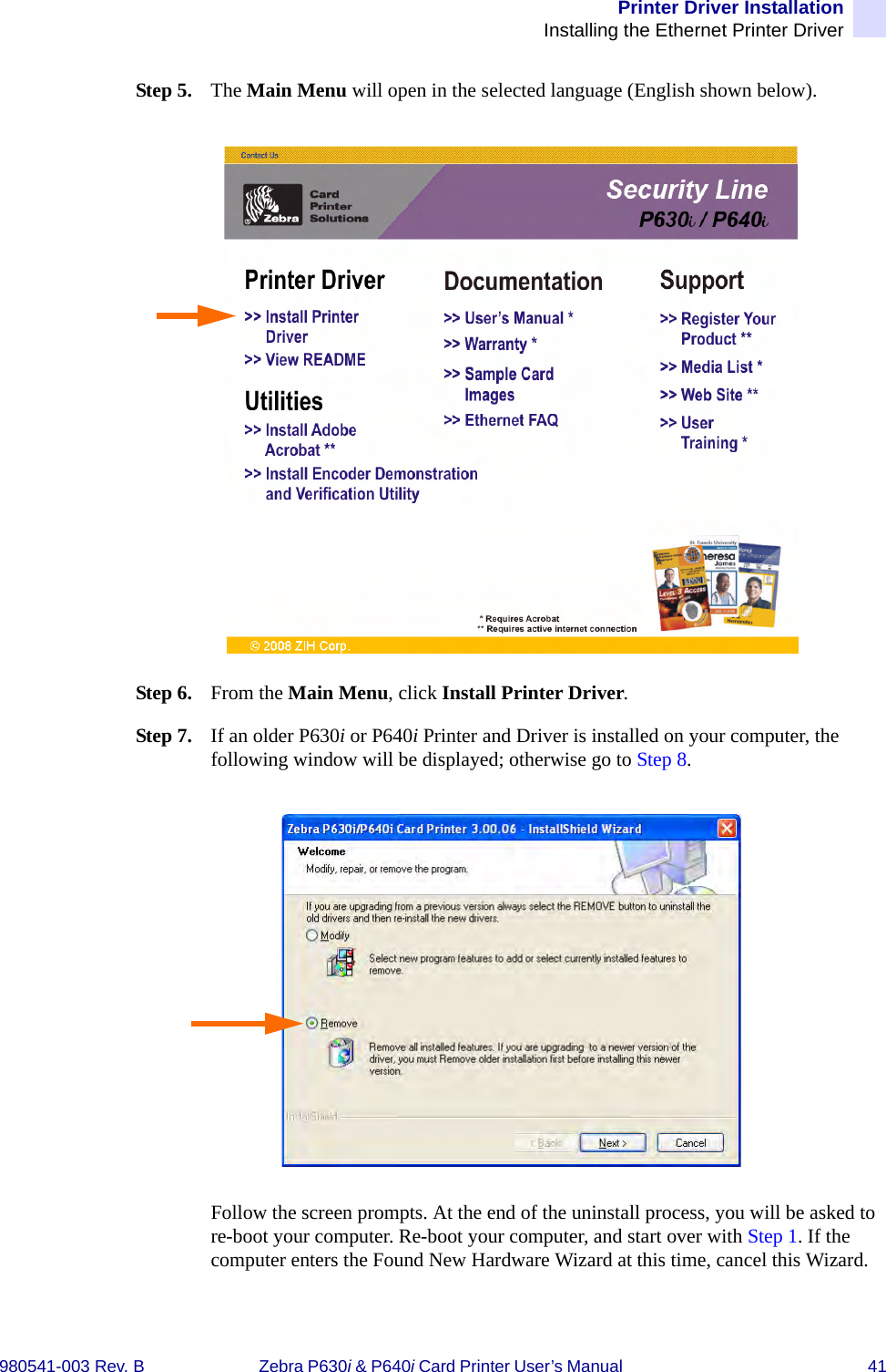 Printer Driver InstallationInstalling the Ethernet Printer Driver980541-003 Rev. B Zebra P630i &amp; P640i Card Printer User’s Manual  41Step 5. The Main Menu will open in the selected language (English shown below).Step 6. From the Main Menu, click Install Printer Driver. Step 7. If an older P630i or P640i Printer and Driver is installed on your computer, the following window will be displayed; otherwise go to Step 8.Follow the screen prompts. At the end of the uninstall process, you will be asked to re-boot your computer. Re-boot your computer, and start over with Step 1. If the computer enters the Found New Hardware Wizard at this time, cancel this Wizard.