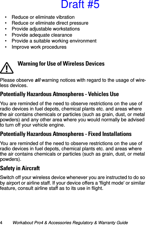 4Workabout Pro4 &amp; Accessories Regulatory &amp; Warranty Guide• Reduce or eliminate vibration• Reduce or eliminate direct pressure• Provide adjustable workstations• Provide adequate clearance• Provide a suitable working environment• Improve work proceduresPlease observe all warning notices with regard to the usage of wire-less devices.Potentially Hazardous Atmospheres - Vehicles UseYou are reminded of the need to observe restrictions on the use of radio devices in fuel depots, chemical plants etc. and areas where the air contains chemicals or particles (such as grain, dust, or metal powders) and any other area where you would normally be advised to turn off your vehicle engine. Potentially Hazardous Atmospheres - Fixed InstallationsYou are reminded of the need to observe restrictions on the use of radio devices in fuel depots, chemical plants etc. and areas where the air contains chemicals or particles (such as grain, dust, or metal powders). Safety in AircraftSwitch off your wireless device whenever you are instructed to do so by airport or airline staff. If your device offers a &apos;flight mode&apos; or similar feature, consult airline staff as to its use in flight.Warning for Use of Wireless DevicesDraft #5