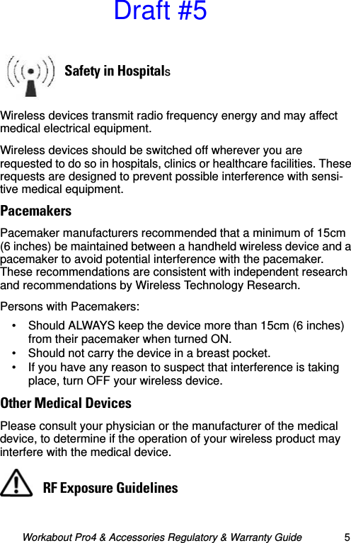 Workabout Pro4 &amp; Accessories Regulatory &amp; Warranty Guide 5Wireless devices transmit radio frequency energy and may affect medical electrical equipment.Wireless devices should be switched off wherever you are requested to do so in hospitals, clinics or healthcare facilities. These requests are designed to prevent possible interference with sensi-tive medical equipment.PacemakersPacemaker manufacturers recommended that a minimum of 15cm (6 inches) be maintained between a handheld wireless device and a pacemaker to avoid potential interference with the pacemaker. These recommendations are consistent with independent research and recommendations by Wireless Technology Research.Persons with Pacemakers:• Should ALWAYS keep the device more than 15cm (6 inches) from their pacemaker when turned ON.• Should not carry the device in a breast pocket.• If you have any reason to suspect that interference is taking place, turn OFF your wireless device.Other Medical DevicesPlease consult your physician or the manufacturer of the medical device, to determine if the operation of your wireless product may interfere with the medical device.Safety in HospitalsRF Exposure GuidelinesDraft #5