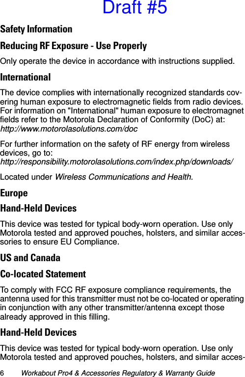 6Workabout Pro4 &amp; Accessories Regulatory &amp; Warranty GuideSafety InformationReducing RF Exposure - Use Properly Only operate the device in accordance with instructions supplied.InternationalThe device complies with internationally recognized standards cov-ering human exposure to electromagnetic fields from radio devices. For information on &quot;International&quot; human exposure to electromagnet fields refer to the Motorola Declaration of Conformity (DoC) at:http://www.motorolasolutions.com/docFor further information on the safety of RF energy from wireless devices, go to:http://responsibility.motorolasolutions.com/index.php/downloads/Located under Wireless Communications and Health.EuropeHand-Held DevicesThis device was tested for typical body-worn operation. Use only Motorola tested and approved pouches, holsters, and similar acces-sories to ensure EU Compliance.US and CanadaCo-located StatementTo comply with FCC RF exposure compliance requirements, the antenna used for this transmitter must not be co-located or operating in conjunction with any other transmitter/antenna except those already approved in this filling.Hand-Held DevicesThis device was tested for typical body-worn operation. Use only Motorola tested and approved pouches, holsters, and similar acces-Draft #5