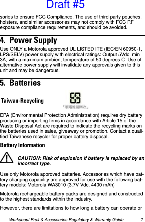 Workabout Pro4 &amp; Accessories Regulatory &amp; Warranty Guide 7sories to ensure FCC Compliance. The use of third-party pouches, holsters, and similar accessories may not comply with FCC RF exposure compliance requirements, and should be avoided. 4.  Power Supply                                               Use ONLY a Motorola approved UL LISTED ITE (IEC/EN 60950-1, LPS/SELV) power supply with electrical ratings: Output 5Vdc, min 3A, with a maximum ambient temperature of 50 degrees C. Use of alternative power supply will invalidate any approvals given to this unit and may be dangerous.5.  Batteries                                                       EPA (Environmental Protection Administration) requires dry battery producing or importing firms in accordance with Article 15 of the Waste Disposal Act are required to indicate the recycling marks on the batteries used in sales, giveaway or promotion. Contact a quali-fied Taiwanese recycler for proper battery disposal.Battery InformationUse only Motorola approved batteries. Accessories which have bat-tery charging capability are approved for use with the following bat-tery models: Motorola WA3010 (3.7V Vdc, 4400 mAh)Motorola rechargeable battery packs are designed and constructed to the highest standards within the industry.However, there are limitations to how long a battery can operate or Taiwan-RecyclingCAUTION: Risk of explosion if battery is replaced by an incorrect type.Draft #5