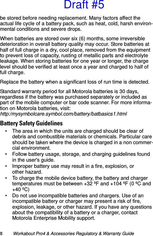 8Workabout Pro4 &amp; Accessories Regulatory &amp; Warranty Guidebe stored before needing replacement. Many factors affect the actual life cycle of a battery pack, such as heat, cold, harsh environ-mental conditions and severe drops.When batteries are stored over six (6) months, some irreversible deterioration in overall battery quality may occur. Store batteries at half of full charge in a dry, cool place, removed from the equipment to prevent loss of capacity, rusting of metallic parts and electrolyte leakage. When storing batteries for one year or longer, the charge level should be verified at least once a year and charged to half of full charge.Replace the battery when a significant loss of run time is detected.Standard warranty period for all Motorola batteries is 30 days, regardless if the battery was purchased separately or included as part of the mobile computer or bar code scanner. For more informa-tion on Motorola batteries, visit: http:/mysymbolcare.symbol.com/battery/batbasics1.htmlBattery Safety Guidelines• The area in which the units are charged should be clear of debris and combustible materials or chemicals. Particular care should be taken where the device is charged in a non commer-cial environment.• Follow battery usage, storage, and charging guidelines found in the user&apos;s guide.• Improper battery use may result in a fire, explosion, or other hazard.• To charge the mobile device battery, the battery and charger temperatures must be between +32 ºF and +104 ºF (0 ºC and +40 ºC) • Do not use incompatible batteries and chargers. Use of an incompatible battery or charger may present a risk of fire, explosion, leakage, or other hazard. If you have any questions about the compatibility of a battery or a charger, contact Motorola Enterprise Mobility support.Draft #5