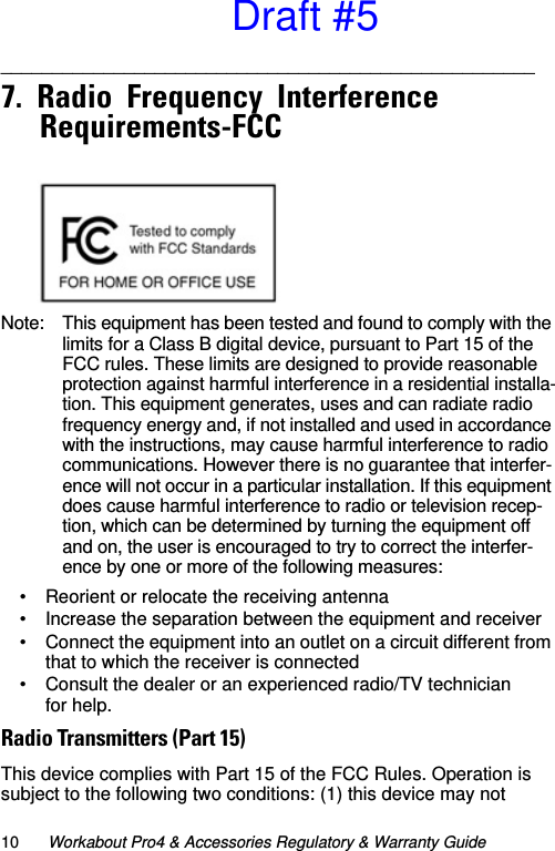 10 Workabout Pro4 &amp; Accessories Regulatory &amp; Warranty Guide____________________________________________________   7.  Radio  Frequency  Interference  Requirements-FCC                                               Note: This equipment has been tested and found to comply with the limits for a Class B digital device, pursuant to Part 15 of the FCC rules. These limits are designed to provide reasonable protection against harmful interference in a residential installa-tion. This equipment generates, uses and can radiate radio frequency energy and, if not installed and used in accordance with the instructions, may cause harmful interference to radio communications. However there is no guarantee that interfer-ence will not occur in a particular installation. If this equipment does cause harmful interference to radio or television recep-tion, which can be determined by turning the equipment off and on, the user is encouraged to try to correct the interfer-ence by one or more of the following measures:• Reorient or relocate the receiving antenna• Increase the separation between the equipment and receiver• Connect the equipment into an outlet on a circuit different from that to which the receiver is connected• Consult the dealer or an experienced radio/TV technician for help.Radio Transmitters (Part 15)This device complies with Part 15 of the FCC Rules. Operation is subject to the following two conditions: (1) this device may not Draft #5