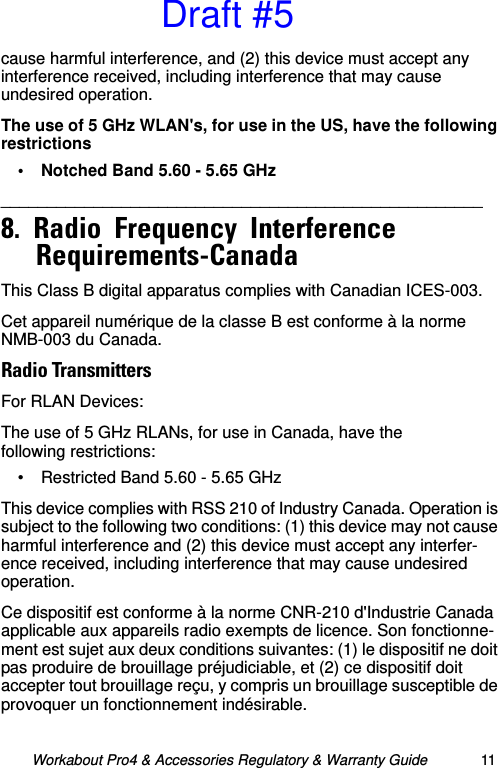 Workabout Pro4 &amp; Accessories Regulatory &amp; Warranty Guide 11cause harmful interference, and (2) this device must accept any interference received, including interference that may cause undesired operation.The use of 5 GHz WLAN&apos;s, for use in the US, have the following restrictions• Notched Band 5.60 - 5.65 GHz____________________________________________________   8.  Radio  Frequency  Interference  Requirements-Canada                                               This Class B digital apparatus complies with Canadian ICES-003.Cet appareil numérique de la classe B est conforme à la norme NMB-003 du Canada.Radio TransmittersFor RLAN Devices:The use of 5 GHz RLANs, for use in Canada, have the following restrictions:• Restricted Band 5.60 - 5.65 GHz This device complies with RSS 210 of Industry Canada. Operation is subject to the following two conditions: (1) this device may not cause harmful interference and (2) this device must accept any interfer-ence received, including interference that may cause undesired operation.Ce dispositif est conforme à la norme CNR-210 d&apos;Industrie Canada applicable aux appareils radio exempts de licence. Son fonctionne-ment est sujet aux deux conditions suivantes: (1) le dispositif ne doit pas produire de brouillage préjudiciable, et (2) ce dispositif doit accepter tout brouillage reçu, y compris un brouillage susceptible de provoquer un fonctionnement indésirable.Draft #5