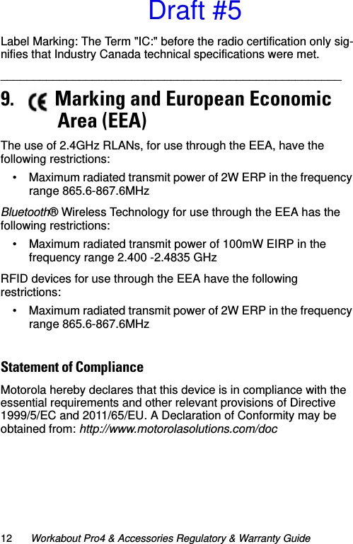 12 Workabout Pro4 &amp; Accessories Regulatory &amp; Warranty GuideLabel Marking: The Term &quot;IC:&quot; before the radio certification only sig-nifies that Industry Canada technical specifications were met.____________________________________________________   9.    Marking and European Economic       Area (EEA)The use of 2.4GHz RLANs, for use through the EEA, have the following restrictions:• Maximum radiated transmit power of 2W ERP in the frequency range 865.6-867.6MHzBluetooth® Wireless Technology for use through the EEA has the following restrictions:• Maximum radiated transmit power of 100mW EIRP in the frequency range 2.400 -2.4835 GHzRFID devices for use through the EEA have the following restrictions:• Maximum radiated transmit power of 2W ERP in the frequency range 865.6-867.6MHzStatement of Compliance Motorola hereby declares that this device is in compliance with the essential requirements and other relevant provisions of Directive 1999/5/EC and 2011/65/EU. A Declaration of Conformity may be obtained from: http://www.motorolasolutions.com/docDraft #5