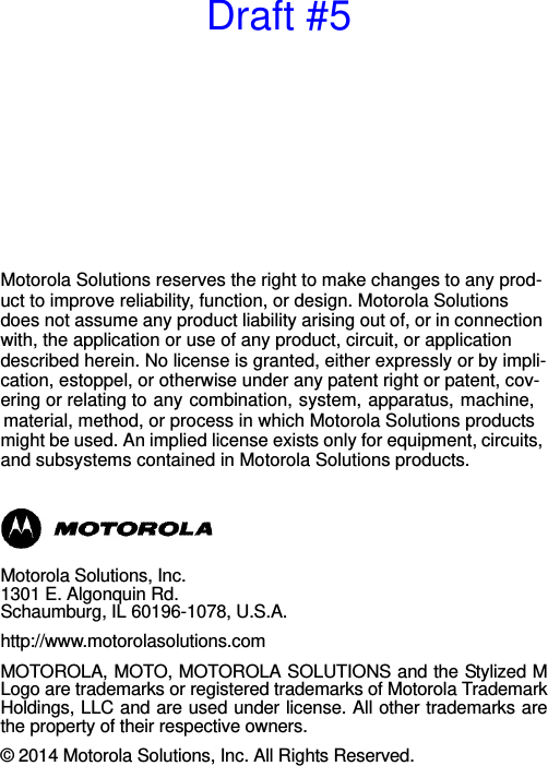 Motorola Solutions reserves the right to make changes to any prod-uct to improve reliability, function, or design. Motorola Solutions does not assume any product liability arising out of, or in connection with, the application or use of any product, circuit, or application described herein. No license is granted, either expressly or by impli-cation, estoppel, or otherwise under any patent right or patent, cov-ering or relating to any combination, system, apparatus, machine, material, method, or process in which Motorola Solutions products might be used. An implied license exists only for equipment, circuits, and subsystems contained in Motorola Solutions products.Motorola Solutions, Inc.1301 E. Algonquin Rd.Schaumburg, IL 60196-1078, U.S.A.http://www.motorolasolutions.comMOTOROLA, MOTO, MOTOROLA SOLUTIONS and the Stylized MLogo are trademarks or registered trademarks of Motorola TrademarkHoldings, LLC and are used under license. All other trademarks arethe property of their respective owners.© 2014 Motorola Solutions, Inc. All Rights Reserved.Draft #5