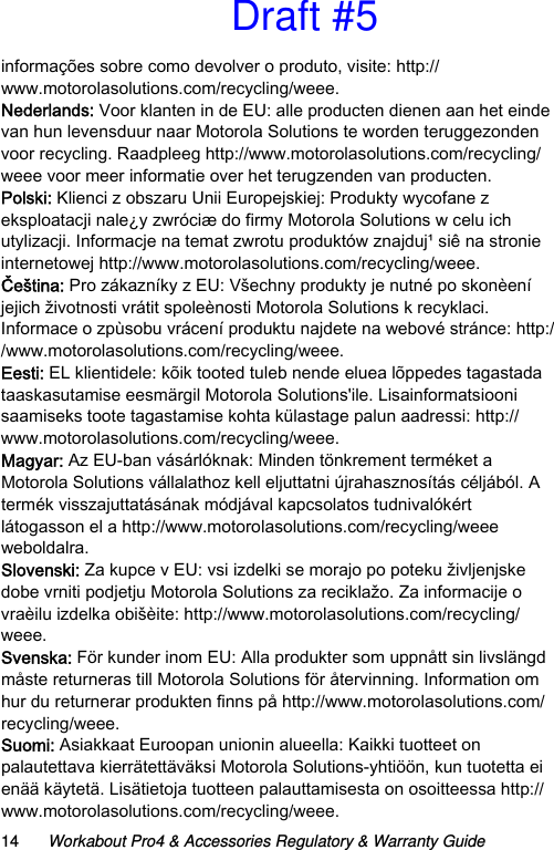 14 Workabout Pro4 &amp; Accessories Regulatory &amp; Warranty Guideinformações sobre como devolver o produto, visite: http://www.motorolasolutions.com/recycling/weee.Nederlands: Voor klanten in de EU: alle producten dienen aan het einde van hun levensduur naar Motorola Solutions te worden teruggezonden voor recycling. Raadpleeg http://www.motorolasolutions.com/recycling/weee voor meer informatie over het terugzenden van producten.Polski: Klienci z obszaru Unii Europejskiej: Produkty wycofane z eksploatacji nale¿y zwróciæ do firmy Motorola Solutions w celu ich utylizacji. Informacje na temat zwrotu produktów znajduj¹ siê na stronie internetowej http://www.motorolasolutions.com/recycling/weee.Čeština: Pro zákazníky z EU: Všechny produkty je nutné po skonèení jejich životnosti vrátit spoleènosti Motorola Solutions k recyklaci. Informace o zpùsobu vrácení produktu najdete na webové stránce: http://www.motorolasolutions.com/recycling/weee.Eesti: EL klientidele: kõik tooted tuleb nende eluea lõppedes tagastada taaskasutamise eesmärgil Motorola Solutions&apos;ile. Lisainformatsiooni saamiseks toote tagastamise kohta külastage palun aadressi: http://www.motorolasolutions.com/recycling/weee.Magyar: Az EU-ban vásárlóknak: Minden tönkrement terméket a Motorola Solutions vállalathoz kell eljuttatni újrahasznosítás céljából. A termék visszajuttatásának módjával kapcsolatos tudnivalókért látogasson el a http://www.motorolasolutions.com/recycling/weee weboldalra.Slovenski: Za kupce v EU: vsi izdelki se morajo po poteku življenjske dobe vrniti podjetju Motorola Solutions za reciklažo. Za informacije o vraèilu izdelka obišèite: http://www.motorolasolutions.com/recycling/weee.Svenska: För kunder inom EU: Alla produkter som uppnått sin livslängd måste returneras till Motorola Solutions för återvinning. Information om hur du returnerar produkten finns på http://www.motorolasolutions.com/recycling/weee.Suomi: Asiakkaat Euroopan unionin alueella: Kaikki tuotteet on palautettava kierrätettäväksi Motorola Solutions-yhtiöön, kun tuotetta ei enää käytetä. Lisätietoja tuotteen palauttamisesta on osoitteessa http://www.motorolasolutions.com/recycling/weee.Draft #5