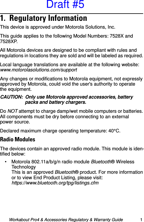 Workabout Pro4 &amp; Accessories Regulatory &amp; Warranty Guide 11.  Regulatory Information                              This device is approved under Motorola Solutions, Inc.This guide applies to the following Model Numbers: 7528X and 7528XP.All Motorola devices are designed to be compliant with rules and regulations in locations they are sold and will be labeled as required. Local language translations are available at the following website: www.motorolasolutions.com/supportAny changes or modifications to Motorola equipment, not expressly approved by Motorola, could void the user&apos;s authority to operate the equipment.CAUTION: Only use Motorola approved accessories, battery packs and battery chargers.Do NOT attempt to charge damp/wet mobile computers or batteries. All components must be dry before connecting to an external power source.Declared maximum charge operating temperature: 40°C.Radio ModulesThe devices contain an approved radio module. This module is iden-tified below:• Motorola 802.11a/b/g/n radio module Bluetooth® Wireless Technology This is an approved Bluetooth® product. For more information or to view End Product Listing, please visit: https://www.bluetooth.org/tpg/listings.cfmDraft #5
