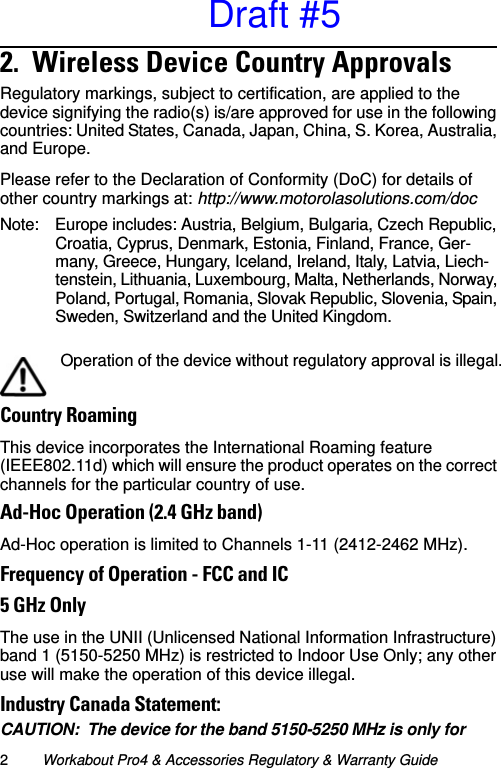 2Workabout Pro4 &amp; Accessories Regulatory &amp; Warranty Guide2.  Wireless Device Country Approvals       Regulatory markings, subject to certification, are applied to the device signifying the radio(s) is/are approved for use in the following countries: United States, Canada, Japan, China, S. Korea, Australia, and Europe. Please refer to the Declaration of Conformity (DoC) for details of other country markings at: http://www.motorolasolutions.com/docNote: Europe includes: Austria, Belgium, Bulgaria, Czech Republic, Croatia, Cyprus, Denmark, Estonia, Finland, France, Ger-many, Greece, Hungary, Iceland, Ireland, Italy, Latvia, Liech-tenstein, Lithuania, Luxembourg, Malta, Netherlands, Norway, Poland, Portugal, Romania, Slovak Republic, Slovenia, Spain, Sweden, Switzerland and the United Kingdom.Country RoamingThis device incorporates the International Roaming feature (IEEE802.11d) which will ensure the product operates on the correct channels for the particular country of use.Ad-Hoc Operation (2.4 GHz band)Ad-Hoc operation is limited to Channels 1-11 (2412-2462 MHz).Frequency of Operation - FCC and IC5 GHz OnlyThe use in the UNII (Unlicensed National Information Infrastructure) band 1 (5150-5250 MHz) is restricted to Indoor Use Only; any other use will make the operation of this device illegal.Industry Canada Statement:CAUTION: The device for the band 5150-5250 MHz is only for Operation of the device without regulatory approval is illegal.Draft #5