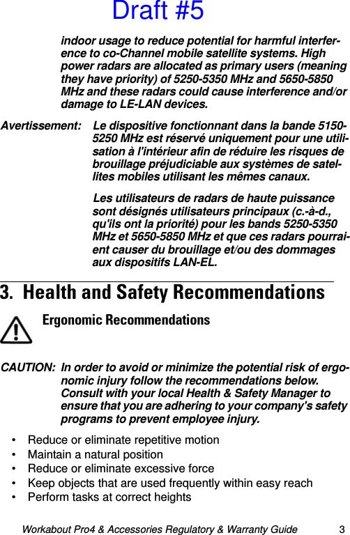 Workabout Pro4 &amp; Accessories Regulatory &amp; Warranty Guide 3indoor usage to reduce potential for harmful interfer-ence to co-Channel mobile satellite systems. High power radars are allocated as primary users (meaning they have priority) of 5250-5350 MHz and 5650-5850 MHz and these radars could cause interference and/or damage to LE-LAN devices.Avertissement: Le dispositive fonctionnant dans la bande 5150-5250 MHz est réservé uniquement pour une utili-sation à l&apos;intérieur afin de réduire les risques de brouillage préjudiciable aux systèmes de satel-lites mobiles utilisant les mêmes canaux.Les utilisateurs de radars de haute puissance sont désignés utilisateurs principaux (c.-à-d., qu&apos;ils ont la priorité) pour les bands 5250-5350 MHz et 5650-5850 MHz et que ces radars pourrai-ent causer du brouillage et/ou des dommages aux dispositifs LAN-EL.3.  Health and Safety Recommendations  CAUTION: In order to avoid or minimize the potential risk of ergo-nomic injury follow the recommendations below. Consult with your local Health &amp; Safety Manager to ensure that you are adhering to your company&apos;s safety programs to prevent employee injury.• Reduce or eliminate repetitive motion• Maintain a natural position• Reduce or eliminate excessive force• Keep objects that are used frequently within easy reach• Perform tasks at correct heightsErgonomic RecommendationsDraft #5
