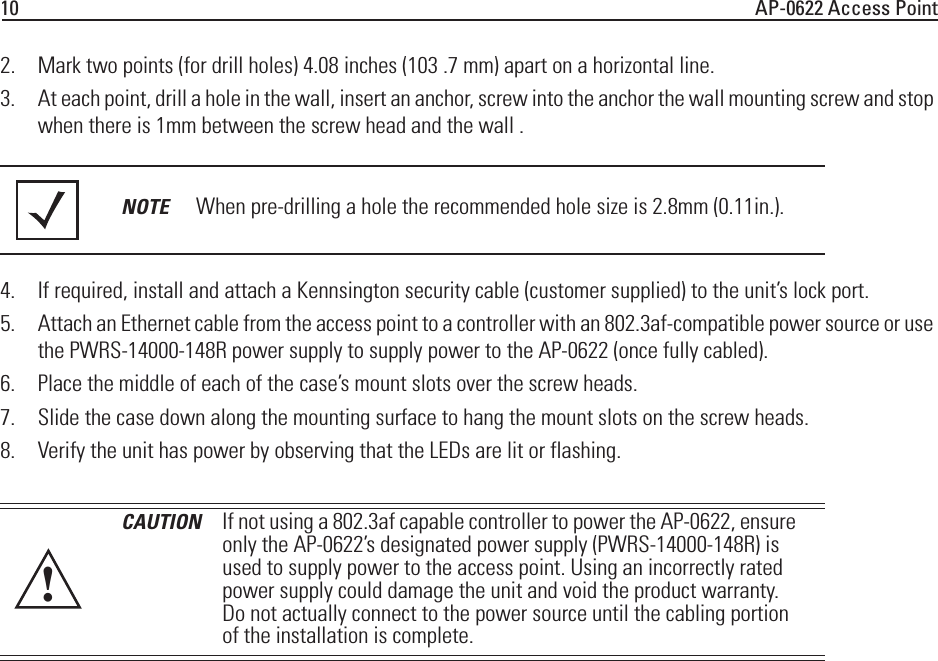 10 AP-0622 Access Point2. Mark two points (for drill holes) 4.08 inches (103 .7 mm) apart on a horizontal line.3. At each point, drill a hole in the wall, insert an anchor, screw into the anchor the wall mounting screw and stop when there is 1mm between the screw head and the wall .4. If required, install and attach a Kennsington security cable (customer supplied) to the unit’s lock port.5. Attach an Ethernet cable from the access point to a controller with an 802.3af-compatible power source or use the PWRS-14000-148R power supply to supply power to the AP-0622 (once fully cabled).6. Place the middle of each of the case’s mount slots over the screw heads.7. Slide the case down along the mounting surface to hang the mount slots on the screw heads.8. Verify the unit has power by observing that the LEDs are lit or flashing.NOTE When pre-drilling a hole the recommended hole size is 2.8mm (0.11in.). CAUTION If not using a 802.3af capable controller to power the AP-0622, ensure only the AP-0622’s designated power supply (PWRS-14000-148R) is used to supply power to the access point. Using an incorrectly rated power supply could damage the unit and void the product warranty. Do not actually connect to the power source until the cabling portion of the installation is complete.!