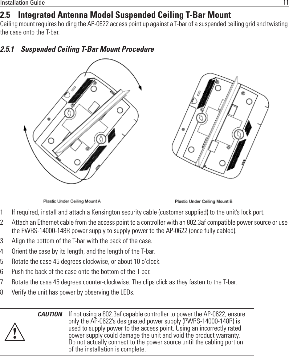 Installation Guide 112.5    Integrated Antenna Model Suspended Ceiling T-Bar MountCeiling mount requires holding the AP-0622 access point up against a T-bar of a suspended ceiling grid and twisting the case onto the T-bar.2.5.1    Suspended Ceiling T-Bar Mount Procedure1. If required, install and attach a Kensington security cable (customer supplied) to the unit’s lock port.2. Attach an Ethernet cable from the access point to a controller with an 802.3af compatible power source or use the PWRS-14000-148R power supply to supply power to the AP-0622 (once fully cabled).3. Align the bottom of the T-bar with the back of the case.4. Orient the case by its length, and the length of the T-bar.5. Rotate the case 45 degrees clockwise, or about 10 o’clock.6. Push the back of the case onto the bottom of the T-bar.7. Rotate the case 45 degrees counter-clockwise. The clips click as they fasten to the T-bar.8. Verify the unit has power by observing the LEDs.CAUTION If not using a 802.3af capable controller to power the AP-0622, ensure only the AP-0622’s designated power supply (PWRS-14000-148R) is used to supply power to the access point. Using an incorrectly rated power supply could damage the unit and void the product warranty. Do not actually connect to the power source until the cabling portion of the installation is complete.!