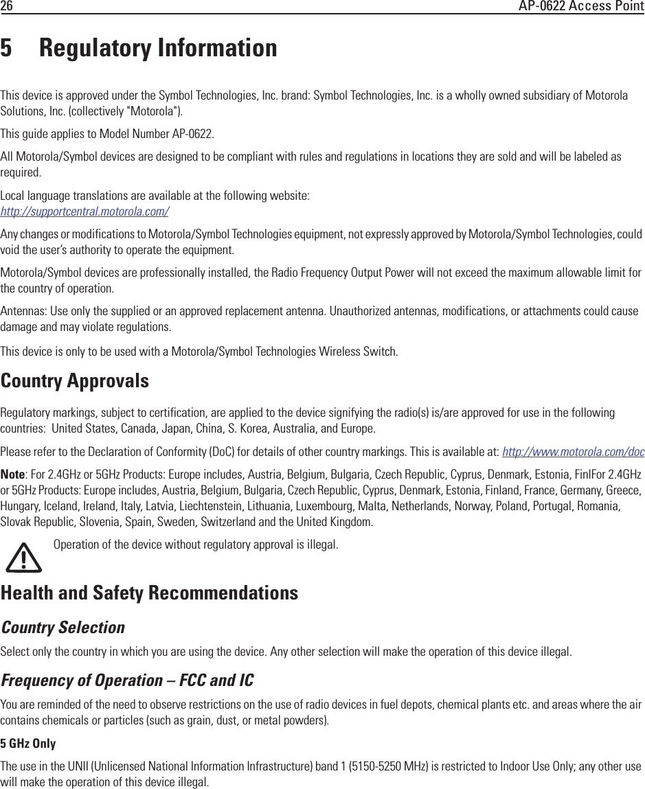 26 AP-0622 Access Point5 Regulatory InformationThis device is approved under the Symbol Technologies, Inc. brand: Symbol Technologies, Inc. is a wholly owned subsidiary of Motorola Solutions, Inc. (collectively &quot;Motorola&quot;).This guide applies to Model Number AP-0622.All Motorola/Symbol devices are designed to be compliant with rules and regulations in locations they are sold and will be labeled as required. Local language translations are available at the following website:http://supportcentral.motorola.com/Any changes or modifications to Motorola/Symbol Technologies equipment, not expressly approved by Motorola/Symbol Technologies, could void the user’s authority to operate the equipment.Motorola/Symbol devices are professionally installed, the Radio Frequency Output Power will not exceed the maximum allowable limit for the country of operation.Antennas: Use only the supplied or an approved replacement antenna. Unauthorized antennas, modifications, or attachments could cause damage and may violate regulations.This device is only to be used with a Motorola/Symbol Technologies Wireless Switch. Country ApprovalsRegulatory markings, subject to certification, are applied to the device signifying the radio(s) is/are approved for use in the following countries:  United States, Canada, Japan, China, S. Korea, Australia, and Europe.Please refer to the Declaration of Conformity (DoC) for details of other country markings. This is available at: http://www.motorola.com/docNote: For 2.4GHz or 5GHz Products: Europe includes, Austria, Belgium, Bulgaria, Czech Republic, Cyprus, Denmark, Estonia, FinlFor 2.4GHz or 5GHz Products: Europe includes, Austria, Belgium, Bulgaria, Czech Republic, Cyprus, Denmark, Estonia, Finland, France, Germany, Greece, Hungary, Iceland, Ireland, Italy, Latvia, Liechtenstein, Lithuania, Luxembourg, Malta, Netherlands, Norway, Poland, Portugal, Romania, Slovak Republic, Slovenia, Spain, Sweden, Switzerland and the United Kingdom.Operation of the device without regulatory approval is illegal.Health and Safety RecommendationsCountry Selection Select only the country in which you are using the device. Any other selection will make the operation of this device illegal.Frequency of Operation – FCC and IC You are reminded of the need to observe restrictions on the use of radio devices in fuel depots, chemical plants etc. and areas where the air contains chemicals or particles (such as grain, dust, or metal powders).5 GHz OnlyThe use in the UNII (Unlicensed National Information Infrastructure) band 1 (5150-5250 MHz) is restricted to Indoor Use Only; any other use will make the operation of this device illegal.