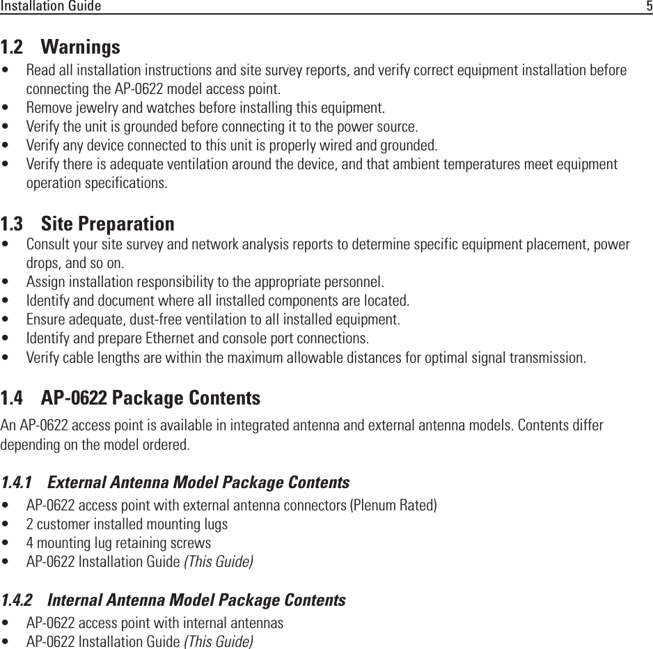 Installation Guide 51.2    Warnings• Read all installation instructions and site survey reports, and verify correct equipment installation before connecting the AP-0622 model access point.• Remove jewelry and watches before installing this equipment. • Verify the unit is grounded before connecting it to the power source. • Verify any device connected to this unit is properly wired and grounded.• Verify there is adequate ventilation around the device, and that ambient temperatures meet equipment operation specifications.1.3    Site Preparation• Consult your site survey and network analysis reports to determine specific equipment placement, power drops, and so on. • Assign installation responsibility to the appropriate personnel.• Identify and document where all installed components are located.• Ensure adequate, dust-free ventilation to all installed equipment.• Identify and prepare Ethernet and console port connections.• Verify cable lengths are within the maximum allowable distances for optimal signal transmission.1.4    AP-0622 Package ContentsAn AP-0622 access point is available in integrated antenna and external antenna models. Contents differ depending on the model ordered. 1.4.1    External Antenna Model Package Contents• AP-0622 access point with external antenna connectors (Plenum Rated)• 2 customer installed mounting lugs• 4 mounting lug retaining screws• AP-0622 Installation Guide (This Guide)1.4.2    Internal Antenna Model Package Contents• AP-0622 access point with internal antennas• AP-0622 Installation Guide (This Guide)