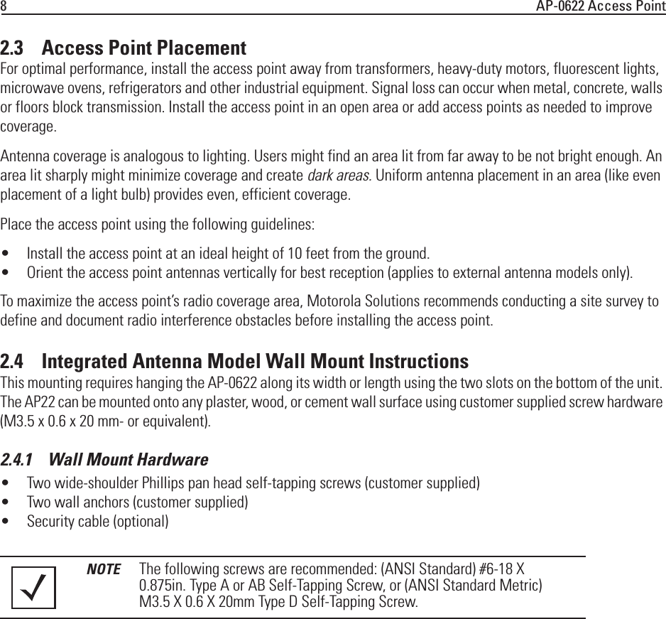 8AP-0622 Access Point2.3    Access Point PlacementFor optimal performance, install the access point away from transformers, heavy-duty motors, fluorescent lights, microwave ovens, refrigerators and other industrial equipment. Signal loss can occur when metal, concrete, walls or floors block transmission. Install the access point in an open area or add access points as needed to improve coverage.Antenna coverage is analogous to lighting. Users might find an area lit from far away to be not bright enough. An area lit sharply might minimize coverage and create dark areas. Uniform antenna placement in an area (like even placement of a light bulb) provides even, efficient coverage.Place the access point using the following guidelines:• Install the access point at an ideal height of 10 feet from the ground.• Orient the access point antennas vertically for best reception (applies to external antenna models only).To maximize the access point’s radio coverage area, Motorola Solutions recommends conducting a site survey to define and document radio interference obstacles before installing the access point.2.4    Integrated Antenna Model Wall Mount InstructionsThis mounting requires hanging the AP-0622 along its width or length using the two slots on the bottom of the unit. The AP22 can be mounted onto any plaster, wood, or cement wall surface using customer supplied screw hardware (M3.5 x 0.6 x 20 mm- or equivalent).2.4.1    Wall Mount Hardware• Two wide-shoulder Phillips pan head self-tapping screws (customer supplied)• Two wall anchors (customer supplied)• Security cable (optional)NOTE The following screws are recommended: (ANSI Standard) #6-18 X 0.875in. Type A or AB Self-Tapping Screw, or (ANSI Standard Metric) M3.5 X 0.6 X 20mm Type D Self-Tapping Screw.