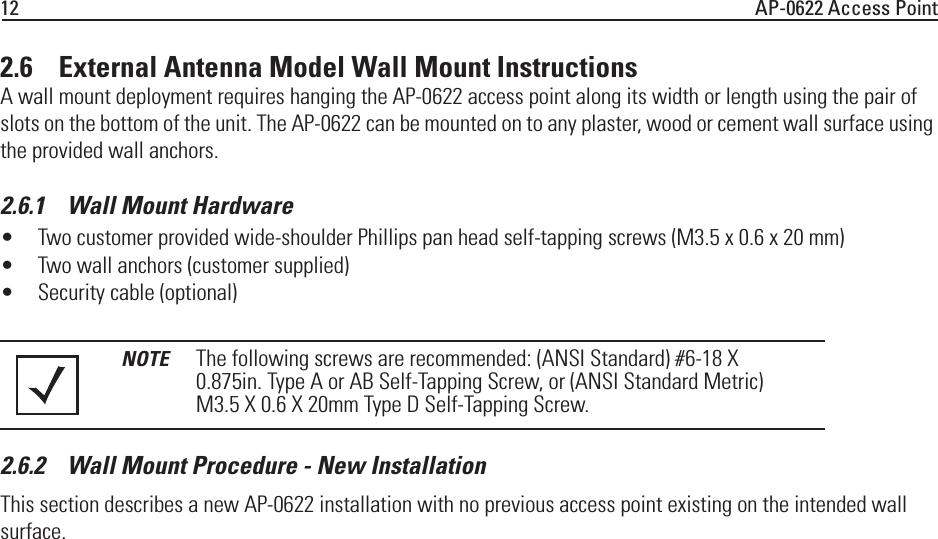 12 AP-0622 Access Point2.6    External Antenna Model Wall Mount InstructionsA wall mount deployment requires hanging the AP-0622 access point along its width or length using the pair of slots on the bottom of the unit. The AP-0622 can be mounted on to any plaster, wood or cement wall surface using the provided wall anchors.2.6.1    Wall Mount Hardware• Two customer provided wide-shoulder Phillips pan head self-tapping screws (M3.5 x 0.6 x 20 mm)• Two wall anchors (customer supplied) • Security cable (optional) 2.6.2    Wall Mount Procedure - New Installation This section describes a new AP-0622 installation with no previous access point existing on the intended wall surface.NOTE The following screws are recommended: (ANSI Standard) #6-18 X 0.875in. Type A or AB Self-Tapping Screw, or (ANSI Standard Metric) M3.5 X 0.6 X 20mm Type D Self-Tapping Screw.