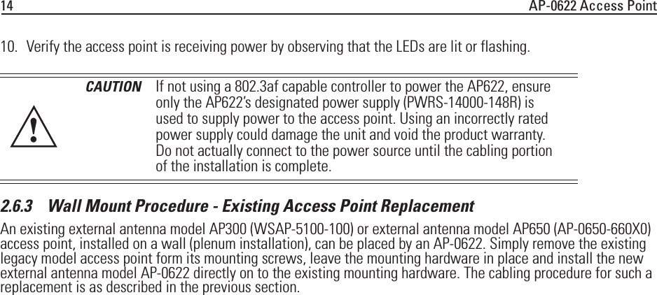 14 AP-0622 Access Point10. Verify the access point is receiving power by observing that the LEDs are lit or flashing. 2.6.3    Wall Mount Procedure - Existing Access Point ReplacementAn existing external antenna model AP300 (WSAP-5100-100) or external antenna model AP650 (AP-0650-660X0) access point, installed on a wall (plenum installation), can be placed by an AP-0622. Simply remove the existing legacy model access point form its mounting screws, leave the mounting hardware in place and install the new external antenna model AP-0622 directly on to the existing mounting hardware. The cabling procedure for such a replacement is as described in the previous section.CAUTION If not using a 802.3af capable controller to power the AP622, ensure only the AP622’s designated power supply (PWRS-14000-148R) is used to supply power to the access point. Using an incorrectly rated power supply could damage the unit and void the product warranty. Do not actually connect to the power source until the cabling portion of the installation is complete.!