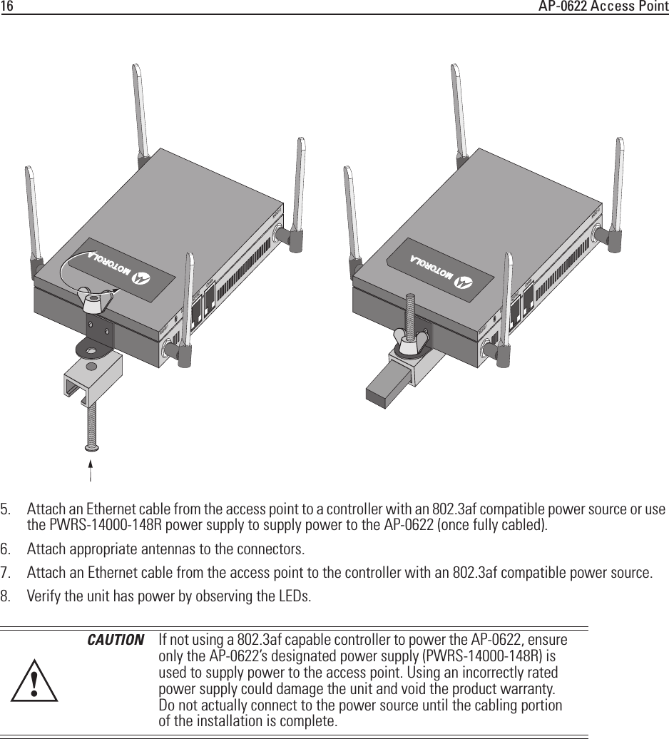 16 AP-0622 Access Point5. Attach an Ethernet cable from the access point to a controller with an 802.3af compatible power source or use the PWRS-14000-148R power supply to supply power to the AP-0622 (once fully cabled).6. Attach appropriate antennas to the connectors.7. Attach an Ethernet cable from the access point to the controller with an 802.3af compatible power source.8. Verify the unit has power by observing the LEDs.CAUTION If not using a 802.3af capable controller to power the AP-0622, ensure only the AP-0622’s designated power supply (PWRS-14000-148R) is used to supply power to the access point. Using an incorrectly rated power supply could damage the unit and void the product warranty. Do not actually connect to the power source until the cabling portion of the installation is complete.RADIO2-1 RADIO1-0DC 12V GE1/PoE ConsoleRADIO2-1 RADIO1-0DC 12V GE1/PoE ConsoleMOTOROLAMOTOROLA!