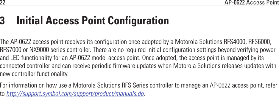 22 AP-0622 Access Point3 Initial Access Point ConfigurationThe AP-0622 access point receives its configuration once adopted by a Motorola Solutions RFS4000, RFS6000, RFS7000 or NX9000 series controller. There are no required initial configuration settings beyond verifying power and LED functionality for an AP-0622 model access point. Once adopted, the access point is managed by its connected controller and can receive periodic firmware updates when Motorola Solutions releases updates with new controller functionality.For information on how use a Motorola Solutions RFS Series controller to manage an AP-0622 access point, refer to http://support.symbol.com/support/product/manuals.do.