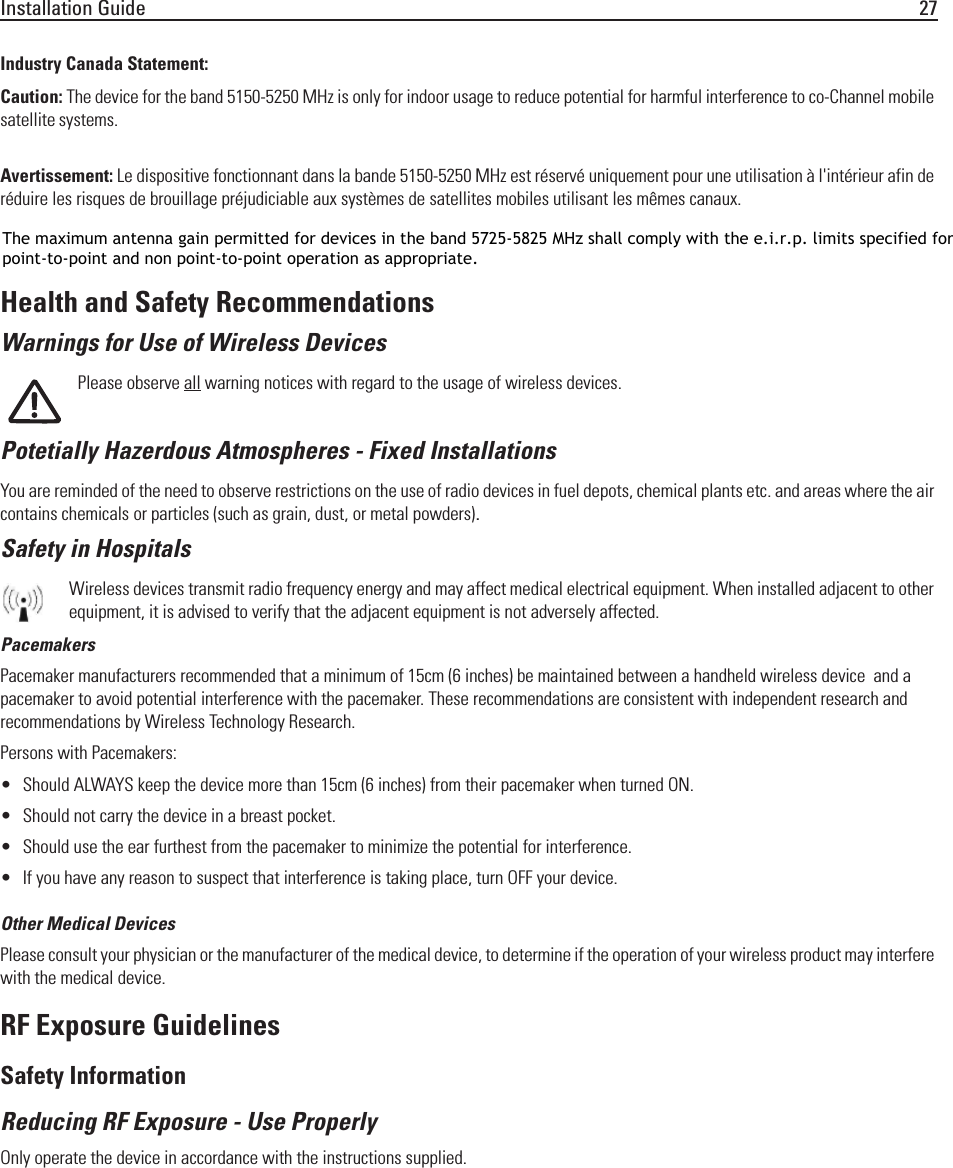 Installation Guide 27Industry Canada Statement:Caution: The device for the band 5150-5250 MHz is only for indoor usage to reduce potential for harmful interference to co-Channel mobile satellite systems. High power radars are allocated as primary users (meaning they have priority) of 5250-5350 MHz and 5650-5850 MHz and these radars could cause interference and/or damage to LE-LAN devices.Avertissement: Le dispositive fonctionnant dans la bande 5150-5250 MHz est réservé uniquement pour une utilisation à l&apos;intérieur afin de réduire les risques de brouillage préjudiciable aux systèmes de satellites mobiles utilisant les mêmes canaux.Les utilisateurs de radars de haute puissance sont désignés utilisateurs principaux (c.-à-d., qu&apos;ils ont la priorité) pour les bands 5250-5350 MHz et 5650-5850 MHz et que ces radars pourraient causer du brouillage et/ou des dommages aux dispositifs LAN-EL.Health and Safety RecommendationsWarnings for Use of Wireless DevicesPlease observe all warning notices with regard to the usage of wireless devices.Potetially Hazerdous Atmospheres - Fixed InstallationsYou are reminded of the need to observe restrictions on the use of radio devices in fuel depots, chemical plants etc. and areas where the air contains chemicals or particles (such as grain, dust, or metal powders).Safety in HospitalsWireless devices transmit radio frequency energy and may affect medical electrical equipment. When installed adjacent to other equipment, it is advised to verify that the adjacent equipment is not adversely affected.PacemakersPacemaker manufacturers recommended that a minimum of 15cm (6 inches) be maintained between a handheld wireless device  and a pacemaker to avoid potential interference with the pacemaker. These recommendations are consistent with independent research and recommendations by Wireless Technology Research.Persons with Pacemakers:• Should ALWAYS keep the device more than 15cm (6 inches) from their pacemaker when turned ON.• Should not carry the device in a breast pocket.• Should use the ear furthest from the pacemaker to minimize the potential for interference.• If you have any reason to suspect that interference is taking place, turn OFF your device. Other Medical DevicesPlease consult your physician or the manufacturer of the medical device, to determine if the operation of your wireless product may interfere with the medical device.RF Exposure GuidelinesSafety InformationReducing RF Exposure - Use ProperlyOnly operate the device in accordance with the instructions supplied.The maximum antenna gain permitted for devices in the band 5725-5825 MHz shall comply with the e.i.r.p. limits specified forpoint-to-point and non point-to-point operation as appropriate.