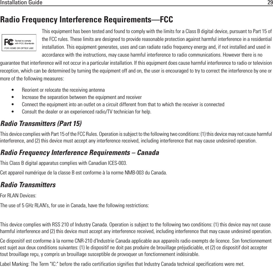 Installation Guide 29Radio Frequency Interference Requirements—FCCThis equipment has been tested and found to comply with the limits for a Class B digital device, pursuant to Part 15 of the FCC rules. These limits are designed to provide reasonable protection against harmful interference in a residential installation. This equipment generates, uses and can radiate radio frequency energy and, if not installed and used in accordance with the instructions, may cause harmful interference to radio communications. However there is no guarantee that interference will not occur in a particular installation. If this equipment does cause harmful interference to radio or television reception, which can be determined by turning the equipment off and on, the user is encouraged to try to correct the interference by one or more of the following measures:• Reorient or relocate the receiving antenna• Increase the separation between the equipment and receiver• Connect the equipment into an outlet on a circuit different from that to which the receiver is connected• Consult the dealer or an experienced radio/TV technician for help.Radio Transmitters (Part 15)This device complies with Part 15 of the FCC Rules. Operation is subject to the following two conditions: (1) this device may not cause harmful interference, and (2) this device must accept any interference received, including interference that may cause undesired operation.Radio Frequency Interference Requirements – Canada This Class B digital apparatus complies with Canadian ICES-003.Cet appareil numérique de la classe B est conforme à la norme NMB-003 du Canada.Radio TransmittersFor RLAN Devices:The use of 5 GHz RLAN’s, for use in Canada, have the following restrictions:•Restricted Band 5.60 – 5.65 GHz This device complies with RSS 210 of Industry Canada. Operation is subject to the following two conditions: (1) this device may not cause harmful interference and (2) this device must accept any interference received, including interference that may cause undesired operation.Ce dispositif est conforme à la norme CNR-210 d&apos;Industrie Canada applicable aux appareils radio exempts de licence. Son fonctionnement est sujet aux deux conditions suivantes: (1) le dispositif ne doit pas produire de brouillage préjudiciable, et (2) ce dispositif doit accepter tout brouillage reçu, y compris un brouillage susceptible de provoquer un fonctionnement indésirable.Label Marking: The Term &quot;IC:&quot; before the radio certification signifies that Industry Canada technical specifications were met.
