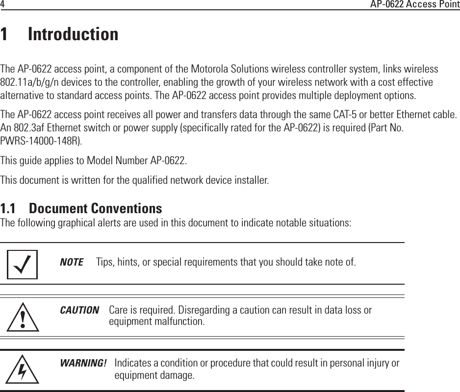 4AP-0622 Access Point1 IntroductionThe AP-0622 access point, a component of the Motorola Solutions wireless controller system, links wireless 802.11a/b/g/n devices to the controller, enabling the growth of your wireless network with a cost effective alternative to standard access points. The AP-0622 access point provides multiple deployment options. The AP-0622 access point receives all power and transfers data through the same CAT-5 or better Ethernet cable. An 802.3af Ethernet switch or power supply (specifically rated for the AP-0622) is required (Part No. PWRS-14000-148R).This guide applies to Model Number AP-0622.This document is written for the qualified network device installer. 1.1    Document ConventionsThe following graphical alerts are used in this document to indicate notable situations:NOTE Tips, hints, or special requirements that you should take note of.CAUTION Care is required. Disregarding a caution can result in data loss or equipment malfunction.WARNING! Indicates a condition or procedure that could result in personal injury or equipment damage.!