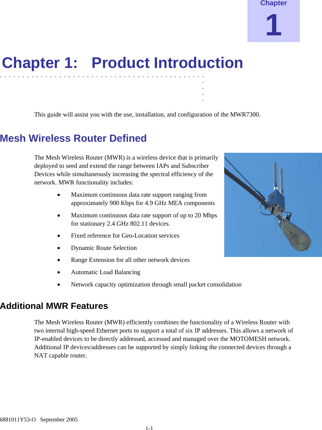    6881011Y53-O   September 2005 1-1 Chapter 1 Chapter 1:  Product Introduction  .............................................  .  .  .  . This guide will assist you with the use, installation, and configuration of the MWR7300. Mesh Wireless Router Defined The Mesh Wireless Router (MWR) is a wireless device that is primarily deployed to seed and extend the range between IAPs and Subscriber Devices while simultaneously increasing the spectral efficiency of the network. MWR functionality includes: • Maximum continuous data rate support ranging from approximately 900 Kbps for 4.9 GHz MEA components • Maximum continuous data rate support of up to 20 Mbps for stationary 2.4 GHz 802.11 devices. • Fixed reference for Geo-Location services • Dynamic Route Selection • Range Extension for all other network devices • Automatic Load Balancing • Network capacity optimization through small packet consolidation Additional MWR Features The Mesh Wireless Router (MWR) efficiently combines the functionality of a Wireless Router with two internal high-speed Ethernet ports to support a total of six IP addresses. This allows a network of IP-enabled devices to be directly addressed, accessed and managed over the MOTOMESH network. Additional IP devices/addresses can be supported by simply linking the connected devices through a NAT capable router.    
