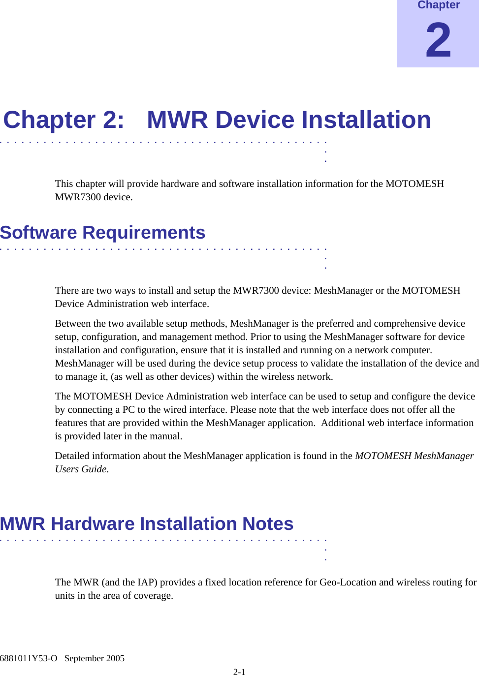    6881011Y53-O   September 2005 2-1  Chapter 2  Chapter 2:  MWR Device Installation .............................................  .  . This chapter will provide hardware and software installation information for the MOTOMESH MWR7300 device. Software Requirements .............................................  .  . There are two ways to install and setup the MWR7300 device: MeshManager or the MOTOMESH Device Administration web interface. Between the two available setup methods, MeshManager is the preferred and comprehensive device setup, configuration, and management method. Prior to using the MeshManager software for device installation and configuration, ensure that it is installed and running on a network computer.  MeshManager will be used during the device setup process to validate the installation of the device and to manage it, (as well as other devices) within the wireless network. The MOTOMESH Device Administration web interface can be used to setup and configure the device by connecting a PC to the wired interface. Please note that the web interface does not offer all the features that are provided within the MeshManager application.  Additional web interface information is provided later in the manual. Detailed information about the MeshManager application is found in the MOTOMESH MeshManager Users Guide.  MWR Hardware Installation Notes .............................................  .  . The MWR (and the IAP) provides a fixed location reference for Geo-Location and wireless routing for units in the area of coverage. 