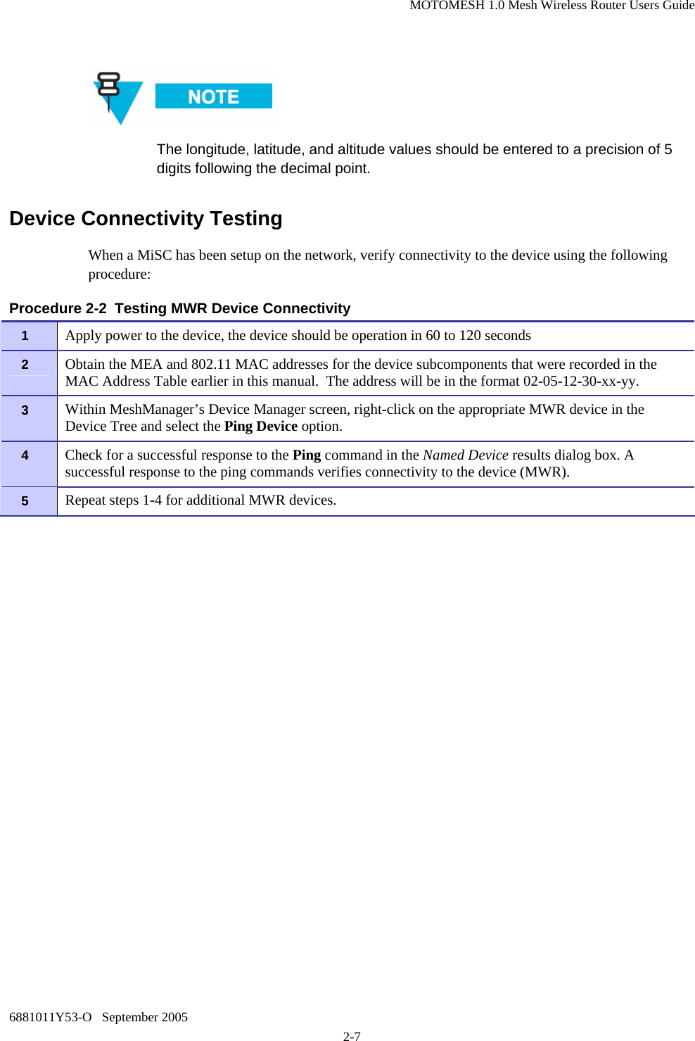 MOTOMESH 1.0 Mesh Wireless Router Users Guide 6881011Y53-O   September 2005 2-7   The longitude, latitude, and altitude values should be entered to a precision of 5 digits following the decimal point. Device Connectivity Testing When a MiSC has been setup on the network, verify connectivity to the device using the following procedure: Procedure 2-2  Testing MWR Device Connectivity 1   Apply power to the device, the device should be operation in 60 to 120 seconds 2   Obtain the MEA and 802.11 MAC addresses for the device subcomponents that were recorded in the MAC Address Table earlier in this manual.  The address will be in the format 02-05-12-30-xx-yy. 3   Within MeshManager’s Device Manager screen, right-click on the appropriate MWR device in the Device Tree and select the Ping Device option. 4   Check for a successful response to the Ping command in the Named Device results dialog box. A successful response to the ping commands verifies connectivity to the device (MWR). 5   Repeat steps 1-4 for additional MWR devices. 