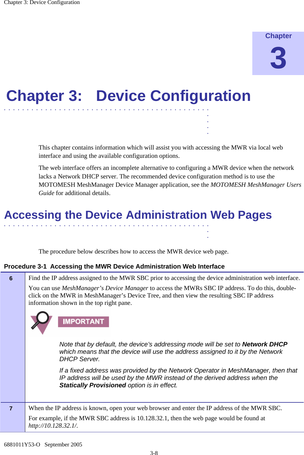 Chapter 3: Device Configuration 6881011Y53-O   September 2005 3-8  Chapter 3 Chapter 3:  Device Configuration .............................................  .  .  .  . This chapter contains information which will assist you with accessing the MWR via local web interface and using the available configuration options.  The web interface offers an incomplete alternative to configuring a MWR device when the network lacks a Network DHCP server. The recommended device configuration method is to use the MOTOMESH MeshManager Device Manager application, see the MOTOMESH MeshManager Users Guide for additional details. Accessing the Device Administration Web Pages .............................................  .  . The procedure below describes how to access the MWR device web page. Procedure 3-1  Accessing the MWR Device Administration Web Interface 6   Find the IP address assigned to the MWR SBC prior to accessing the device administration web interface. You can use MeshManager’s Device Manager to access the MWRs SBC IP address. To do this, double-click on the MWR in MeshManager’s Device Tree, and then view the resulting SBC IP address information shown in the top right pane.  Note that by default, the device’s addressing mode will be set to Network DHCP which means that the device will use the address assigned to it by the Network DHCP Server. If a fixed address was provided by the Network Operator in MeshManager, then that IP address will be used by the MWR instead of the derived address when the Statically Provisioned option is in effect.  7   When the IP address is known, open your web browser and enter the IP address of the MWR SBC.  For example, if the MWR SBC address is 10.128.32.1, then the web page would be found at http://10.128.32.1/. 