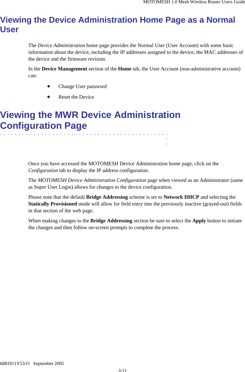 MOTOMESH 1.0 Mesh Wireless Router Users Guide 6881011Y53-O   September 2005 3-11 Viewing the Device Administration Home Page as a Normal User The Device Administration home page provides the Normal User (User Account) with some basic information about the device, including the IP addresses assigned to the device, the MAC addresses of the device and the firmware revision.  In the Device Management section of the Home tab, the User Account (non-administrative account) can: • Change User password • Reset the Device Viewing the MWR Device Administration Configuration Page .............................................  .  .  Once you have accessed the MOTOMESH Device Administration home page, click on the Configuration tab to display the IP address configuration.  The MOTOMESH Device Administration Configuration page when viewed as an Administrator (same as Super User Login) allows for changes to the device configuration. Please note that the default Bridge Addressing scheme is set to Network DHCP and selecting the Statically Provisioned mode will allow for field entry into the previously inactive (grayed-out) fields in that section of the web page.  When making changes to the Bridge Addressing section be sure to select the Apply button to initiate the changes and then follow on-screen prompts to complete the process.  