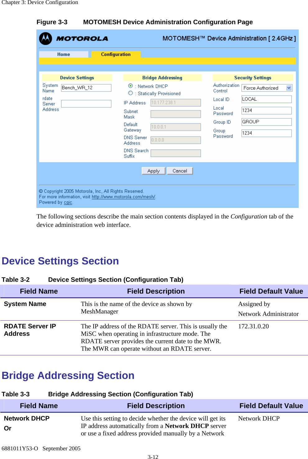 Chapter 3: Device Configuration 6881011Y53-O   September 2005 3-12 Figure 3-3  MOTOMESH Device Administration Configuration Page  The following sections describe the main section contents displayed in the Configuration tab of the device administration web interface.  Device Settings Section Table 3-2  Device Settings Section (Configuration Tab) Field Name  Field Description  Field Default Value System Name  This is the name of the device as shown by MeshManager  Assigned by Network Administrator RDATE Server IP Address  The IP address of the RDATE server. This is usually the MiSC when operating in infrastructure mode. The RDATE server provides the current date to the MWR. The MWR can operate without an RDATE server. 172.31.0.20  Bridge Addressing Section Table 3-3  Bridge Addressing Section (Configuration Tab) Field Name  Field Description  Field Default Value Network DHCP Or  Use this setting to decide whether the device will get its IP address automatically from a Network DHCP server or use a fixed address provided manually by a Network Network DHCP 