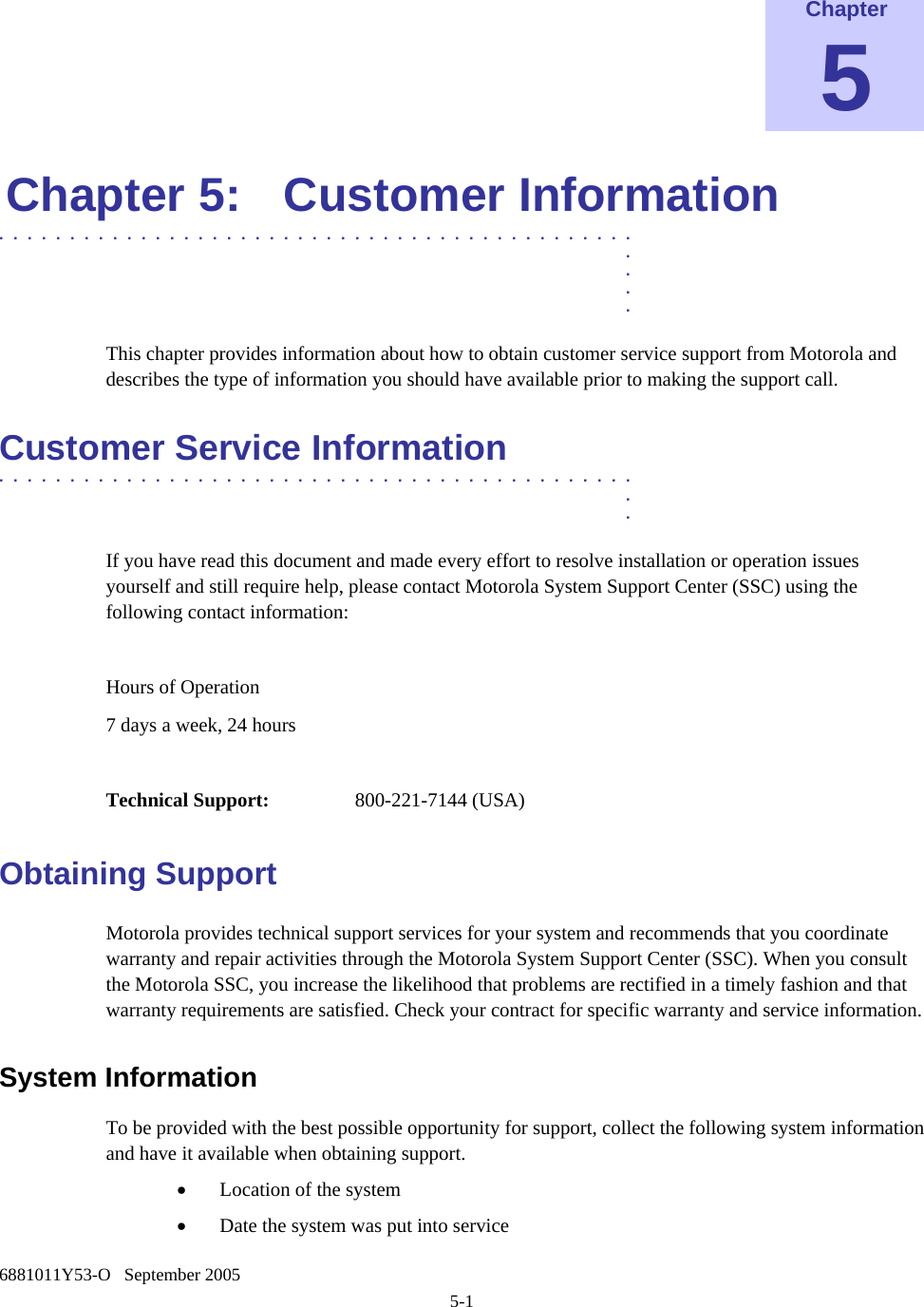   6881011Y53-O   September 2005 5-1  Chapter 5 Chapter 5:  Customer Information .............................................  .  .  .  . This chapter provides information about how to obtain customer service support from Motorola and describes the type of information you should have available prior to making the support call. Customer Service Information .............................................  .  . If you have read this document and made every effort to resolve installation or operation issues yourself and still require help, please contact Motorola System Support Center (SSC) using the following contact information:  Hours of Operation 7 days a week, 24 hours  Technical Support:   800-221-7144 (USA) Obtaining Support Motorola provides technical support services for your system and recommends that you coordinate warranty and repair activities through the Motorola System Support Center (SSC). When you consult the Motorola SSC, you increase the likelihood that problems are rectified in a timely fashion and that warranty requirements are satisfied. Check your contract for specific warranty and service information. System Information  To be provided with the best possible opportunity for support, collect the following system information and have it available when obtaining support. • Location of the system • Date the system was put into service 