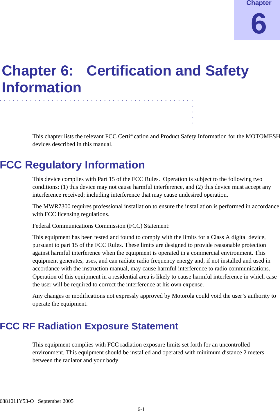    6881011Y53-O   September 2005 6-1 Chapter 6  Chapter 6:  Certification and Safety Information .............................................  .  .  .  . This chapter lists the relevant FCC Certification and Product Safety Information for the MOTOMESH devices described in this manual. FCC Regulatory Information This device complies with Part 15 of the FCC Rules.  Operation is subject to the following two conditions: (1) this device may not cause harmful interference, and (2) this device must accept any interference received; including interference that may cause undesired operation. The MWR7300 requires professional installation to ensure the installation is performed in accordance with FCC licensing regulations.   Federal Communications Commission (FCC) Statement: This equipment has been tested and found to comply with the limits for a Class A digital device, pursuant to part 15 of the FCC Rules. These limits are designed to provide reasonable protection against harmful interference when the equipment is operated in a commercial environment. This equipment generates, uses, and can radiate radio frequency energy and, if not installed and used in accordance with the instruction manual, may cause harmful interference to radio communications. Operation of this equipment in a residential area is likely to cause harmful interference in which case the user will be required to correct the interference at his own expense.  Any changes or modifications not expressly approved by Motorola could void the user’s authority to operate the equipment. FCC RF Radiation Exposure Statement This equipment complies with FCC radiation exposure limits set forth for an uncontrolled environment. This equipment should be installed and operated with minimum distance 2 meters      between the radiator and your body.  